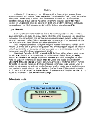 História
A História do Linux começou em 1991 com o início de um projeto pessoal de um
estudante Finlandês chamado Linus Torvalds de criar uma novo núcleo (kernel) de sistema
operacional. Desde então, o núcleo Linux resultante foi marcado por um crescimento
constante através de sua história. A partir do lançamento inicial de seu código-fonte,
cresceu de um pequeno grupo de arquivo em C sob uma proibitiva licença de distribuição
comercial para em 2012, possuir mais de 400 Mb. de fonte sob a licença GPL.
O que é kernel?
Kernel pode ser entendido como o núcleo do sistema operacional, isto é, como a
parte essencial deste. Cabe ao kernel fazer o intermédio entre o hardware e os programas
executados pelo computador. Isso significa que a junção do kernel mais os softwares que
tornam o computador usável (drivers, protocolos de comunicação, entre outros), de acordo
com a sua aplicação, é que formam o sistema operacional em si.
Para compreender melhor, você pode imaginar o kernel como sendo o chassi de um
veículo. De acordo com a aplicação em questão, uma montadora pode adquirir um chassi e
utilizá-lo para montar um carro para transportar cargas ou, se a necessidade for esta, para
construir um automóvel de passeio para uma família.
Na data de Setembro de 1991, a versão 0.01 do Linux foi lançada e enviada para o
servidor FTP (ftp.funet.fi) da Universidade de Helsinki de Tecnologia (em Inglês: HUT),
possuía 10.239 linhas de código. Atualmente a versão 3 do Linux foi lançada em 22 de
Julho de 2011 em comemoração aos 20 anos do Linux, este núcleo foi lançado com
13.872.245 linhas de código. O núcleo do Linux a princípio só mudava o primeiro número
da versão em caso de mudanças drásticas, mas para comemorar os 20 anos do Linux e
reduzir os números de controles de versão, Torvalds resolver mudar para a versão 3 mesmo
sem mudanças significativas no núcleo do Linux. Em Outubro de 2011 é lançada a versão
3.1 do núcleo Linux e em 03 de Janeiro de 2012 é apresentada ao mundo a versão 3.2.1 do
núcleo do Linux com 14.304.901 linhas de código.
Aplicação da teória:
 