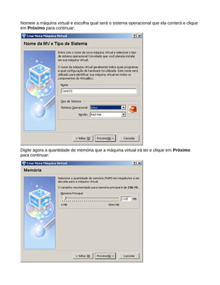 Nomeie a máquina virtual e escolha qual será o sistema operacional que ela conterá e clique
em Próximo para continuar:
Digite agora a quantidade de memória que a máquina virtual irá ter e clique em Próximo
para continuar:
 