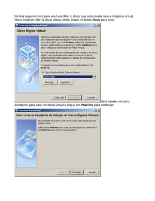 Na tela seguinte será para você escolher o disco que será usado para a máquina virtual.
Neste instante não há disco criado, então clique no botão Novo para criar:
Será aberto um outro
assistente para criar um disco virtual e clique em Próximo para continuar:
 