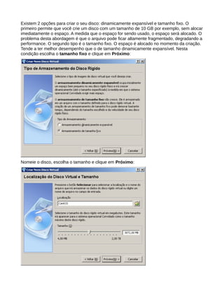 Existem 2 opções para criar o seu disco: dinamicamente expansível e tamanho fixo. O
primeiro permite que você crie um disco com um tamanho de 10 GB por exemplo, sem alocar
imediatamente o espaço. A medida que o espaço for sendo usado, o espaço será alocado. O
problema desta abordagem é que o arquivo pode ficar altamente fragmentado, degradando a
performance. O segundo tipo é o tamanho fixo. O espaço é alocado no momento da criação.
Tende a ter melhor desempenho que o de tamanho dinamicamente expansível. Nesta
condição escolha o tamanho fixo e clique em Próximo:
Nomeie o disco, escolha o tamanho e clique em Próximo:
 