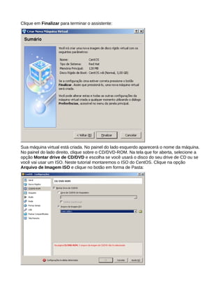 Clique em Finalizar para terminar o assistente:
Sua máquina virtual está criada. No painel do lado esquerdo aparecerá o nome da máquina.
No painel do lado direito, clique sobre o CD/DVD-ROM. Na tela que for aberta, selecione a
opção Montar drive de CD/DVD e escolha se você usará o disco do seu drive de CD ou se
você vai usar um ISO. Neste tutorial montaremos o ISO do CentOS. Clique na opção
Arquivo de Imagem ISO e clique no botão em forma de Pasta:
 
