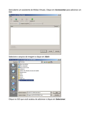 Será aberto um assistente de Mídias Virtuais. Clique em Acrescentar para adicionar um
ISO:
Selecione o arquivo de imagem e clique em Abrir:
Clique no ISO que você acabou de adicionar e clique em Selecionar:
 