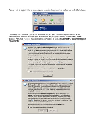Agora você já pode iniciar a sua máquina virtual selecionando-a e clicando no botão Iniciar:
Quando você clicar na console da máquina virtual, você receberá alguns avisos. Eles
informam que se você precisar sair da console, deverá pressionar a tecla Ctrl do lado
direito. Para não receber mais estes avisos marque a opção Não mostrar esta mensagem
novamente:
 