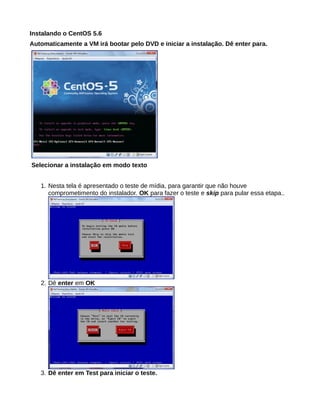 Instalando o CentOS 5.6
Automaticamente a VM irá bootar pelo DVD e iniciar a instalação. Dê enter para.
Selecionar a instalação em modo texto
1. Nesta tela é apresentado o teste de mídia, para garantir que não houve
comprometimento do instalador. OK para fazer o teste e skip para pular essa etapa..
2. Dê enter em OK
3. Dê enter em Test para iniciar o teste.
 