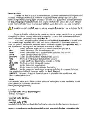 Shell
O que é shell?
O shell é um módulo que atua como interface Usuário/Sistema Operacional,possuindo
diversos comandos internos que permitem ao usuário solicitar serviços do S.O. O shell
também implementa um linguagem simples de programação que permite o desenvolvimento
de pequenos programas (os famosos shell scripts). O shell mais famoso de Linux é o Bash,
pois o mesmo oferece vários recursos que facilitam a vida do usuário (ex.: auto-completar).
O usuário normal no shell aparece com o símbolo $, já para o root o símbolo é o #.
Os comandos não embutidos são programas que se iniciam invocando-se um arquivo
executável em algum lugar no sistema de arquivos do Linux (o shell pesquisa em todos os
diretórios listados na variável de ambiente PATH). **
Os arquivos carregados pelo shell definem as variáveis de ambiente, que nada mais
são que definições e valores que o shell e os outros programas do sistema reconhecem.
Para ver quais as variáveis de ambiente no seu sistema você pode digitar printenv, env ou
set. Por exemplo, são algumas das variáveis de ambiente do bash:
$ Mostra o número do processo do comando em execução (PID).
SHELL Mostra o nome do shell atualmente em uso.
PATH Mostra caminho de busca dos comandos digitados pelo usuário.
HOME Mostra o diretório home do usuário.
OLDPWD Mostra o diretório anterior de trabalho do usuário
PWD Mostra o diretório atual de trabalho do usuário.
PS1 Mostra a definição do prompt da linha de comando.
LOGNAME Mostra o nome de acesso do usuário.
USER Mostra o nome do usuário atual.
UID Mostra o número de identificação do usuário.
HISTFILE Mostra o nome do arquivo que armazena as linhas de comando digitadas
pelo usuário (no shell bash o arquivo padrão é o .bash_history).
HISTSIZE Mostra o número de linhas de comando digitadas pelo usuário que são
memorizadas pelo sistema.
echo
Basicamente, a função do comando echo é mostrar mensagens na tela. Também é usado
para apresentar o conteúdo da váriavel.
echo [mensagem] [váriavel]
Exemplo:
<prompt> echo “Teste de mensagem”
Teste de mensagem
<prompt> echo $SHELL
/bin/bash
<prompt> echo $PATH
/usr/lib/lightdm/lightdm:/usr/local/sbin:/usr/local/bin:/usr/sbin:/usr/bin:/sbin:/bin:/usr/games
Alguns comandos que serão apresentados aqui fazem referência a essas váriaveis.
 