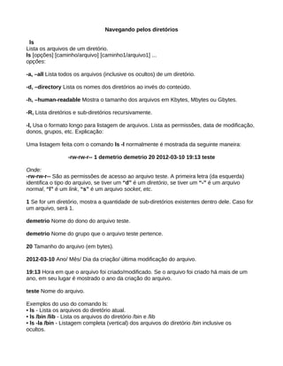 Navegando pelos diretórios
ls
Lista os arquivos de um diretório.
ls [opções] [caminho/arquivo] [caminho1/arquivo1] ...
opções:
-a, –all Lista todos os arquivos (inclusive os ocultos) de um diretório.
-d, –directory Lista os nomes dos diretórios ao invés do conteúdo.
-h, –human-readable Mostra o tamanho dos arquivos em Kbytes, Mbytes ou Gbytes.
-R, Lista diretórios e sub-diretórios recursivamente.
-l, Usa o formato longo para listagem de arquivos. Lista as permissões, data de modificação,
donos, grupos, etc. Explicação:
Uma listagem feita com o comando ls -l normalmente é mostrada da seguinte maneira:
-rw-rw-r-- 1 demetrio demetrio 20 2012-03-10 19:13 teste
Onde:
-rw-rw-r-- São as permissões de acesso ao arquivo teste. A primeira letra (da esquerda)
identifica o tipo do arquivo, se tiver um “d” é um diretório, se tiver um “-” é um arquivo
normal, “l” é um link, “s” é um arquivo socket, etc.
1 Se for um diretório, mostra a quantidade de sub-diretórios existentes dentro dele. Caso for
um arquivo, será 1.
demetrio Nome do dono do arquivo teste.
demetrio Nome do grupo que o arquivo teste pertence.
20 Tamanho do arquivo (em bytes).
2012-03-10 Ano/ Mês/ Dia da criação/ última modificação do arquivo.
19:13 Hora em que o arquivo foi criado/modificado. Se o arquivo foi criado há mais de um
ano, em seu lugar é mostrado o ano da criação do arquivo.
teste Nome do arquivo.
Exemplos do uso do comando ls:
• ls - Lista os arquivos do diretório atual.
• ls /bin /lib - Lista os arquivos do diretório /bin e /lib
• ls -la /bin - Listagem completa (vertical) dos arquivos do diretório /bin inclusive os
ocultos.
 