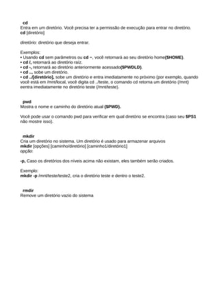 cd
Entra em um diretório. Você precisa ter a permissão de execução para entrar no diretório.
cd [diretório]
diretório: diretório que deseja entrar.
Exemplos:
• Usando cd sem parâmetros ou cd ~, você retornará ao seu diretório home($HOME).
• cd /, retornará ao diretório raíz.
• cd -, retornará ao diretório anteriormente acessado($PWDLD).
• cd .., sobe um diretório.
• cd ../[diretório], sobe um diretório e entra imediatamente no próximo (por exemplo, quando
você está em /mnt/local, você digita cd ../teste, o comando cd retorna um diretório (/mnt)
eentra imediatamente no diretório teste (/mnt/teste).
pwd
Mostra o nome e caminho do diretório atual ($PWD).
Você pode usar o comando pwd para verificar em qual diretório se encontra (caso seu $PS1
não mostre isso).
mkdir
Cria um diretório no sistema. Um diretório é usado para armazenar arquivos
mkdir [opções] [caminho/diretório] [caminho1/diretório1]
opção:
-p, Caso os diretórios dos níveis acima não existam, eles também serão criados.
Exemplo:
mkdir -p /mnt/teste/teste2, cria o diretório teste e dentro o teste2.
rmdir
Remove um diretório vazio do sistema
 