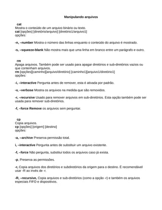 Manipulando arquivos
cat
Mostra o conteúdo de um arquivo binário ou texto.
cat [opções] [diretório/arquivo] [diretório1/arquivo1]
opções:
-n, –number Mostra o número das linhas enquanto o conteúdo do arquivo é mostrado.
-s, –squeeze-blank Não mostra mais que uma linha em branco entre um parágrafo e outro.
rm
Apaga arquivos. Também pode ser usado para apagar diretórios e sub-diretórios vazios ou
que contenham arquivos.
rm [opções][caminho][arquivo/diretório] [caminho1][arquivo1/diretório1]
opções:
-i, –interactive Pergunta antes de remover, esta é ativada por padrão.
-v, –verbose Mostra os arquivos na medida que são removidos.
-r, –recursive Usado para remover arquivos em sub-diretórios. Esta opção também pode ser
usada para remover sub-diretórios.
-f, –force Remove os arquivos sem perguntar.
cp
Copia arquivos.
cp [opções] [origem] [destino]
opções:
-a, --archive Preserva permissão total.
i, –interactive Pergunta antes de substituir um arquivo existente.
-f, –force Não pergunta, substitui todos os arquivos caso já exista.
-p, Preserva as permissões.
-r, Copia arquivos dos diretórios e subdiretórios da origem para o destino. É recomendável
usar -R ao invés de -r.
-R, –recursive, Copia arquivos e sub-diretórios (como a opção -r) e também os arquivos
especiais FIFO e dispositivos.
 
