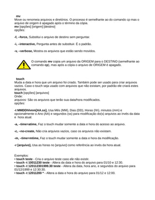 mv
Move ou renomeia arquivos e diretórios. O processo é semelhante ao do comando cp mas o
arquivo de origem é apagado após o término da cópia.
mv [opções] [origem] [destino]
opções:
-f, –force, Substitui o arquivo de destino sem perguntar.
-i, –interactive, Pergunta antes de substituir. É o padrão.
-v, –verbose, Mostra os arquivos que estão sendo movidos.
O comando mv copia um arquivo da ORIGEM para o DESTINO (semelhante ao
comando cp), mas após a cópia o arquivo de ORIGEM é apagado.
touch
Muda a data e hora que um arquivo foi criado. Também pode ser usado para criar arquivos
vazios. Caso o touch seja usado com arquivos que não existam, por padrão ele criará estes
arquivos.
touch [opções] [arquivos]
Onde:
arquivos: São os arquivos que terão sua data/hora modificados.
opções:
-t MMDDhhmm[AA.ss], Usa Mês (MM), Dias (DD), Horas (hh), minutos (mm) e
opcionalmente o Ano (AA) e segundos (ss) para modificação do(s) arquivos ao invés da data
e hora atual.
-a, –time=atime, Faz o touch mudar somente a data e hora do acesso ao arquivo.
-c, –no-create, Não cria arquivos vazios, caso os arquivos não existam.
-m, –time=mtime, Faz o touch mudar somente a data e hora da modificação.
-r [arquivo], Usa as horas no [arquivo] como referência ao invés da hora atual.
Exemplos:
• touch teste - Cria o arquivo teste caso ele não existir.
• touch -t 10011230 teste - Altera da data e hora do arquivo para 01/10 e 12:30.
• touch -t 120112301999.30 teste - Altera da data, hora ano, e segundos do arquivo para
01/12/1999 e 12:30:30.
• touch -t 12011200 * - Altera a data e hora do arquivo para 01/12 e 12:00.
 