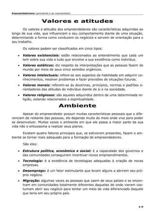 Empreendedorismo: aprendendo a ser empreendedor
6
Valores e atitudes
Os valores e atitudes dos empreendedores são características adquiridas ao
longo de sua vida, que influenciam o seu comportamento diante de uma situação,
determinando a forma como conduzem os negócios e servem de orientação para o
seu trabalho.
Os valores podem ser classificados em cinco tipos:
• Valores existenciais: estão relacionados ao entendimento que cada um
tem sobre sua vida e tudo que envolve a sua existência como indivíduo.
• Valores estéticos: diz respeito às interpretações que as pessoas fazem do
mundo por meio de seus cinco sentidos orgânicos.
• Valores intelectuais: refere-se aos aspectos da habilidade em adquirir co-
nhecimentos, resolver problemas e fazer previsões de situações futuras.
• Valores morais: referem-se às doutrinas, princípios, normas e padrões o-
rientadores das atitudes do indivíduo diante de si e na sociedade.
• Valores religiosos: são aqueles adquiridos dentro de uma determinada re-
ligião, estando relacionados a espiritualidade.
Ambiente
Apesar do empreendedor possuir muitas características pessoais que o dife-
renciam do restante das pessoas, ele depende muito do meio onde vive para poder
se desenvolver. Muitas vezes o ambiente em que ele passa a maior parte da sua
vida não o entusiasma a realizar seus planos.
Existem quatro fatores principais que, se estiverem presentes, fazem o am-
biente se tornar mais adequado para a formação de empreendedores.
São eles:
• Estrutura política, econômica e social: é a capacidade dos governos e
das comunidades conseguirem incentivar novos empreendimentos.
• Tecnologia: é a existência de tecnologias adequadas à criação de novas
empresas.
• Desemprego: é um fator estimulante que levam alguns a abrirem seu pró-
prio negócio.
• Migração: algumas vezes as pessoas que saem de seus países e se encon-
tram em comunidades totalmente diferentes daquelas de onde vieram cos-
tumam abrir seu negócio para tentar um meio de vida diferenciado daquele
que teria em seu próprio país.
 