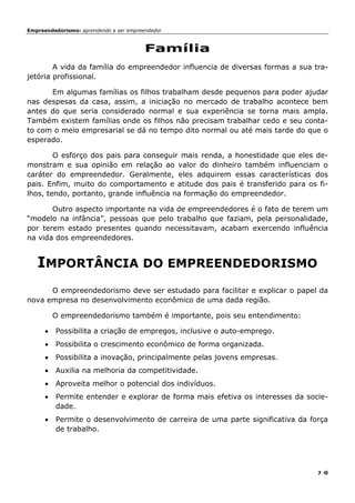 Empreendedorismo: aprendendo a ser empreendedor
7
Família
A vida da família do empreendedor influencia de diversas formas a sua tra-
jetória profissional.
Em algumas famílias os filhos trabalham desde pequenos para poder ajudar
nas despesas da casa, assim, a iniciação no mercado de trabalho acontece bem
antes do que seria considerado normal e sua experiência se torna mais ampla.
Também existem famílias onde os filhos não precisam trabalhar cedo e seu conta-
to com o meio empresarial se dá no tempo dito normal ou até mais tarde do que o
esperado.
O esforço dos pais para conseguir mais renda, a honestidade que eles de-
monstram e sua opinião em relação ao valor do dinheiro também influenciam o
caráter do empreendedor. Geralmente, eles adquirem essas características dos
pais. Enfim, muito do comportamento e atitude dos pais é transferido para os fi-
lhos, tendo, portanto, grande influência na formação do empreendedor.
Outro aspecto importante na vida de empreendedores é o fato de terem um
“modelo na infância”, pessoas que pelo trabalho que faziam, pela personalidade,
por terem estado presentes quando necessitavam, acabam exercendo influência
na vida dos empreendedores.
IMPORTÂNCIA DO EMPREENDEDORISMO
O empreendedorismo deve ser estudado para facilitar e explicar o papel da
nova empresa no desenvolvimento econômico de uma dada região.
O empreendedorismo também é importante, pois seu entendimento:
• Possibilita a criação de empregos, inclusive o auto-emprego.
• Possibilita o crescimento econômico de forma organizada.
• Possibilita a inovação, principalmente pelas jovens empresas.
• Auxilia na melhoria da competitividade.
• Aproveita melhor o potencial dos indivíduos.
• Permite entender e explorar de forma mais efetiva os interesses da socie-
dade.
• Permite o desenvolvimento de carreira de uma parte significativa da força
de trabalho.
 