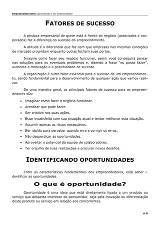 Empreendedorismo: aprendendo a ser empreendedor
8
FATORES DE SUCESSO
A postura empresarial de quem está à frente do negócio (associados e coo-
perados) faz a diferença no sucesso do empreendimento.
A atitude é o diferencial que faz com que empresas nas mesmas condições
de mercado progridam enquanto outras fecham suas portas.
Imagine como fazer seu negócio funcionar, assim você conseguirá pensar
nas soluções para os eventuais problemas e, dizendo a frase “eu posso fazer”,
aumenta a motivação e a possibilidade de sucesso.
A organização é outro fator essencial para o sucesso de um empreendimen-
to, sendo fundamental para o desenvolvimento de qualquer ação que vamos reali-
zar.
De uma maneira geral, os principais fatores de sucesso para os empreen-
dedores são:
• Imaginar como fazer o negócio funcionar.
• Acreditar que pode fazer.
• Ser criativo nas suas ações.
• Estar insatisfeito com sua situação atual e tentar melhorar esta situação.
• Assumir apenas os riscos necessários.
• Ser rápido para perceber quando erra e corrigir os erros.
• Não desperdiçar as oportunidades.
• Aproveitar o potencial da equipe de colaboradores.
• Ter orgulho de suas realizações e procurar novos desafios.
IDENTIFICANDO OPORTUNIDADES
Entre as características fundamentais dos empreendedores, está saber i-
dentificar as oportunidades.
O que é oportunidade?
Oportunidade é uma ideia que está diretamente ligada a um produto ou
serviço que desperta interesse do consumidor, seja pela inovação ou diferenciação
deste produto ou serviço em relação aos concorrentes.
 
