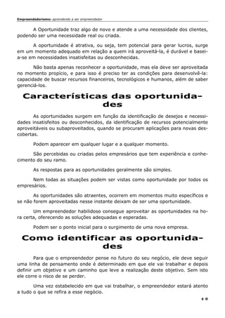 Empreendedorismo: aprendendo a ser empreendedor
9
A Oportunidade traz algo de novo e atende a uma necessidade dos clientes,
podendo ser uma necessidade real ou criada.
A oportunidade é atrativa, ou seja, tem potencial para gerar lucros, surge
em um momento adequado em relação a quem irá aproveitá-la, é durável e basei-
a-se em necessidades insatisfeitas ou desconhecidas.
Não basta apenas reconhecer a oportunidade, mas ela deve ser aproveitada
no momento propício, e para isso é preciso ter as condições para desenvolvê-la:
capacidade de buscar recursos financeiros, tecnológicos e humanos, além de saber
gerenciá-los.
Características das oportunida-
des
As oportunidades surgem em função da identificação de desejos e necessi-
dades insatisfeitos ou desconhecidos, da identificação de recursos potencialmente
aproveitáveis ou subaproveitados, quando se procuram aplicações para novas des-
cobertas.
Podem aparecer em qualquer lugar e a qualquer momento.
São percebidas ou criadas pelos empresários que tem experiência e conhe-
cimento do seu ramo.
As respostas para as oportunidades geralmente são simples.
Nem todas as situações podem ser vistas como oportunidade por todos os
empresários.
As oportunidades são atraentes, ocorrem em momentos muito específicos e
se não forem aproveitadas nesse instante deixam de ser uma oportunidade.
Um empreendedor habilidoso consegue aproveitar as oportunidades na ho-
ra certa, oferecendo as soluções adequadas e esperadas.
Podem ser o ponto inicial para o surgimento de uma nova empresa.
Como identificar as oportunida-
des
Para que o empreendedor pense no futuro do seu negócio, ele deve seguir
uma linha de pensamento onde é determinado em que ele vai trabalhar e depois
definir um objetivo e um caminho que leve a realização deste objetivo. Sem isto
ele corre o risco de se perder.
Uma vez estabelecido em que vai trabalhar, o empreendedor estará atento
a tudo o que se refira a esse negócio.
 
