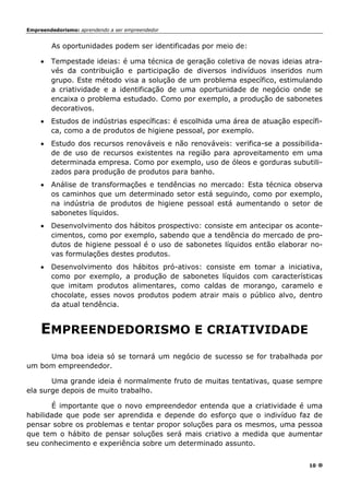 Empreendedorismo: aprendendo a ser empreendedor
10
As oportunidades podem ser identificadas por meio de:
• Tempestade ideias: é uma técnica de geração coletiva de novas ideias atra-
vés da contribuição e participação de diversos indivíduos inseridos num
grupo. Este método visa a solução de um problema específico, estimulando
a criatividade e a identificação de uma oportunidade de negócio onde se
encaixa o problema estudado. Como por exemplo, a produção de sabonetes
decorativos.
• Estudos de indústrias específicas: é escolhida uma área de atuação específi-
ca, como a de produtos de higiene pessoal, por exemplo.
• Estudo dos recursos renováveis e não renováveis: verifica-se a possibilida-
de de uso de recursos existentes na região para aproveitamento em uma
determinada empresa. Como por exemplo, uso de óleos e gorduras subutili-
zados para produção de produtos para banho.
• Análise de transformações e tendências no mercado: Esta técnica observa
os caminhos que um determinado setor está seguindo, como por exemplo,
na indústria de produtos de higiene pessoal está aumentando o setor de
sabonetes líquidos.
• Desenvolvimento dos hábitos prospectivo: consiste em antecipar os aconte-
cimentos, como por exemplo, sabendo que a tendência do mercado de pro-
dutos de higiene pessoal é o uso de sabonetes líquidos então elaborar no-
vas formulações destes produtos.
• Desenvolvimento dos hábitos pró-ativos: consiste em tomar a iniciativa,
como por exemplo, a produção de sabonetes líquidos com características
que imitam produtos alimentares, como caldas de morango, caramelo e
chocolate, esses novos produtos podem atrair mais o público alvo, dentro
da atual tendência.
EMPREENDEDORISMO E CRIATIVIDADE
Uma boa ideia só se tornará um negócio de sucesso se for trabalhada por
um bom empreendedor.
Uma grande ideia é normalmente fruto de muitas tentativas, quase sempre
ela surge depois de muito trabalho.
É importante que o novo empreendedor entenda que a criatividade é uma
habilidade que pode ser aprendida e depende do esforço que o indivíduo faz de
pensar sobre os problemas e tentar propor soluções para os mesmos, uma pessoa
que tem o hábito de pensar soluções será mais criativo a medida que aumentar
seu conhecimento e experiência sobre um determinado assunto.
 