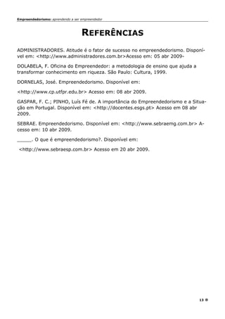 Empreendedorismo: aprendendo a ser empreendedor
13
REFERÊNCIAS
ADMINISTRADORES. Atitude é o fator de sucesso no empreendedorismo. Disponí-
vel em: <http://www.administradores.com.br>Acesso em: 05 abr 2009-
DOLABELA, F. Oficina do Empreendedor: a metodologia de ensino que ajuda a
transformar conhecimento em riqueza. São Paulo: Cultura, 1999.
DORNELAS, José. Empreendedorismo. Disponível em:
<http://www.cp.utfpr.edu.br> Acesso em: 08 abr 2009.
GASPAR, F. C.; PINHO, Luís Fé de. A importância do Empreendedorismo e a Situa-
ção em Portugal. Disponível em: <http://docentes.esgs.pt> Acesso em 08 abr
2009.
SEBRAE. Empreendedorismo. Disponível em: <http://www.sebraemg.com.br> A-
cesso em: 10 abr 2009.
_____. O que é empreendedorismo?. Disponível em:
<http://www.sebraesp.com.br> Acesso em 20 abr 2009.
 