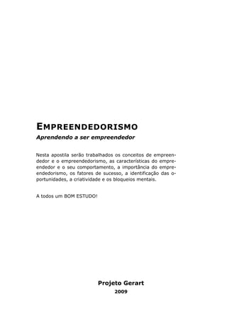 EMPREENDEDORISMO
Aprendendo a ser empreendedor
Nesta apostila serão trabalhados os conceitos de empreen-
dedor e o empreendedorismo, as características do empre-
endedor e o seu comportamento, a importância do empre-
endedorismo, os fatores de sucesso, a identificação das o-
portunidades, a criatividade e os bloqueios mentais.
A todos um BOM ESTUDO!
Projeto Gerart
2009
 