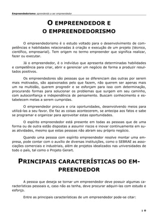 Empreendedorismo: aprendendo a ser empreendedor
1
O EMPREENDEDOR E
O EMPREENDEDORISMO
O empreendedorismo é o estudo voltado para o desenvolvimento de com-
petências e habilidades relacionadas à criação e execução de um projeto (técnico,
científico, empresarial). Tem origem no termo empreender que significa realizar,
fazer ou executar.
Já o empreendedor, é o indivíduo que apresenta determinadas habilidades
e competência para criar, abrir e gerenciar um negócio de forma a produzir resul-
tados positivos.
Os empreendedores são pessoas que se diferenciam das outras por serem
mais motivados, são apaixonados pelo que fazem, não querem ser apenas mais
um na multidão, querem progredir e se esforçam para isso com determinação,
procurando formas para solucionar os problemas que surgem em seu caminho,
com autoconfiança e independência de pensamento. Buscam conhecimento e es-
tabelecem metas a serem cumpridas.
O empreendedor procura e cria oportunidades, desenvolvendo meios para
utilizá-las a seu favor. Ele faz as coisas acontecerem, se antecipa aos fatos e sabe
se programar e organizar para aproveitar estas oportunidades.
O espírito empreendedor está presente em todas as pessoas que de uma
forma ou de outra estão dispostas a assumir riscos e inovar continuamente em su-
as atividades, mesmo que estas pessoas não abram seu próprio negócio.
Quando uma pessoa com espírito empreendedor resolve montar uma em-
presa, pode contar com o auxílio de diversas instituições, como o SEBRAE as asso-
ciações comerciais e industriais, além de projetos idealizados nas universidades de
todo o país, tal como o Projeto Gerart.
PRINCIPAIS CARACTERÍSTICAS DO EM-
PREENDEDOR
A pessoa que deseja se tornar um empreendedor deve possuir algumas ca-
racterísticas pessoais e, caso não as tenha, deve procurar adquiri-las com estudo e
esforço.
Entre as principais características de um empreendedor pode-se citar:
 