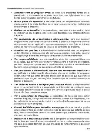 Empreendedorismo: aprendendo a ser empreendedor
2
• Aprender com os próprios erros: os erros são excelentes fontes de a-
prendizado, o empreendedor ao errar deve tirar uma lição desse erro, sa-
bendo evitar situações semelhantes no futuro.
• Nunca parar de aprender e de criar: para um empreendedor conheci-
mento nunca é de mais, também deve estar sempre inovando, melhorando
seus serviços e produtos;
• Dedicar-se ao trabalho: o empreendedor, mais que um funcionário, deve
se dedicar ao seu negócio, pois sem essa dedicação seu empreendimento
irá parar.
• Ter capacidade de organização e planejamento: para que qualquer
negócio tenha chance de crescer e dar certo é preciso planejar com antece-
dência o que irá ser realizado. Mas um planejamento bem feito só irá fun-
cionar se houver organização de idéias e do ambiente de trabalho.
• Acreditar no que faz: a autoconfiança é fundamental para um empreen-
dedor. Dúvidas e inseguranças são comuns às pessoas, mas saber superar
a insegurança é uma das principais características do empreendedor.
• Ter responsabilidade: um empreendedor deve ter responsabilidade em
suas ações, que devem estar sempre voltadas para a melhoria do negócio,
por isso deve preocupar-se com a qualidade dos produtos e do atendimen-
to, bem como a imagem de sua empresa frente ao público.
• Ser persistente e determinado mesmo sem recompensa imediata: a
persistência e a determinação são atitudes chaves no caráter do empreen-
dedor, uma vez que estas atitudes diferenciam as pessoas que superam os
problemas que surgem nos negócios daquelas que se rendem a estes pro-
blemas e desistem.
• Ter visão de futuro e coragem para assumir riscos: o empreendedor
deve ter o conhecimento e a capacidade de interpretar as tendências para
que possa assumir o risco de investir em serviços e produtos novos e dessa
forma não ficar parado no tempo.
• Ter a capacidade de liderança: a capacidade de liderança inclui saber
motivar a equipe, corrigir desvios de caminhos, avaliar o planejamento, sa-
ber selecionar os membros da equipe e levantar desafios para que as metas
da empresa sejam atingidas.
• Possuir habilidade para trabalhar em equipe: de uma maneira geral o
empreendedor terá que lidar com um grupo de pessoas que estarão ao seu
lado, nessa convivência deverá ser uma pessoa que transmita autoridade,
mas sem ser autoritária;
• Dedicar-se a área em que atua: não é obrigatório ao empreendedor gos-
tar da área em que irá atuar, mas deverá ter bons conhecimentos da mes-
ma para que possa dominar os seus princípios de funcionamento e perceber
oportunidades.
 