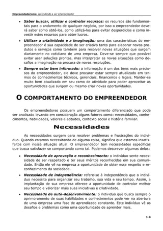 Empreendedorismo: aprendendo a ser empreendedor
3
• Saber buscar, utilizar e controlar recursos: os recursos são fundamen-
tais para o andamento de qualquer negócio, por isso o empreendedor deve-
rá saber como obtê-los, como utilizá-los para evitar desperdícios e como in-
vestir estes recursos para obter lucros.
• Utilizar a criatividade e a imaginação: uma das características do em-
preendedor é sua capacidade de ser criativo tanto para elaborar novos pro-
dutos e serviços como também para resolver novas situações que surgem
diariamente no cotidiano de uma empresa. Deve-se sempre que possível
evitar usar soluções prontas, mas interpretar as novas situações como de-
safios a imaginação na procura de novas resoluções.
• Sempre estar bem informado: a informação é um dos bens mais precio-
sos do empreendedor, ele deve procurar estar sempre atualizado em ter-
mos de conhecimentos técnicos, gerenciais, financeiros e legais. Manter-se
muito bem atualizado em seu ramo de atividade para poder aproveitar as
oportunidades que surgem ou mesmo criar novas oportunidades.
O COMPORTAMENTO DO EMPREENDEDOR
Os empreendedores possuem um comportamento diferenciado que pode
ser analisado levando em consideração alguns fatores como: necessidades, conhe-
cimentos, habilidades, valores e atitudes, contexto social e história familiar.
Necessidades
As necessidades surgem para resolver problemas e frustrações do indiví-
duo. Quando estamos necessitando de alguma coisa, significa que estamos insatis-
feitos com nossa situação atual. O empreendedor tem necessidades específicas
que busca satisfazer se comportando como tal. Podemos descrever algumas delas:
• Necessidade de aprovação e reconhecimento: o indivíduo sente neces-
sidade de ser respeitado e ter seus méritos reconhecidos em sua comuni-
dade. Então ele vê na empresa a oportunidade de obter esse respeito e re-
conhecimento da sociedade.
• Necessidade de independência: refere-se à independência que o indiví-
duo necessita para organizar seu trabalho, sua vida e seu tempo. Assim, a
implantação de sua empresa oferece a oportunidade de controlar melhor
seu tempo e valorizar mais suas iniciativas e criatividade.
• Necessidade de auto-desenvolvimento: o individuo que busca sempre o
aprimoramento de suas habilidades e conhecimentos pode ver na abertura
de uma empresa uma fase de aprendizado constante. Este indivíduo vê os
desafios e problemas como uma oportunidade de aprender mais.
 