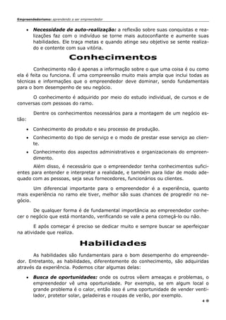 Empreendedorismo: aprendendo a ser empreendedor
4
• Necessidade de auto-realização: a reflexão sobre suas conquistas e rea-
lizações faz com o indivíduo se torne mais autoconfiante e aumente suas
habilidades. Ele traça metas e quando atinge seu objetivo se sente realiza-
do e contente com sua vitória.
Conhecimentos
Conhecimento não é apenas a informação sobre o que uma coisa é ou como
ela é feita ou funciona. É uma compreensão muito mais ampla que inclui todas as
técnicas e informações que o empreendedor deve dominar, sendo fundamentais
para o bom desempenho de seu negócio.
O conhecimento é adquirido por meio do estudo individual, de cursos e de
conversas com pessoas do ramo.
Dentre os conhecimentos necessários para a montagem de um negócio es-
tão:
• Conhecimento do produto e seu processo de produção.
• Conhecimento do tipo de serviço e o modo de prestar esse serviço ao clien-
te.
• Conhecimento dos aspectos administrativos e organizacionais do empreen-
dimento.
Além disso, é necessário que o empreendedor tenha conhecimentos sufici-
entes para entender e interpretar a realidade, e também para lidar de modo ade-
quado com as pessoas, seja seus fornecedores, funcionários ou clientes.
Um diferencial importante para o empreendedor é a experiência, quanto
mais experiência no ramo ele tiver, melhor são suas chances de progredir no ne-
gócio.
De qualquer forma é de fundamental importância ao empreendedor conhe-
cer o negócio que está montando, verificando se vale a pena começá-lo ou não.
E após começar é preciso se dedicar muito e sempre buscar se aperfeiçoar
na atividade que realiza.
Habilidades
As habilidades são fundamentais para o bom desempenho do empreende-
dor. Entretanto, as habilidades, diferentemente do conhecimento, são adquiridas
através da experiência. Podemos citar algumas delas:
• Busca de oportunidades: onde os outros vêem ameaças e problemas, o
empreendedor vê uma oportunidade. Por exemplo, se em algum local o
grande problema é o calor, então isso é uma oportunidade de vender venti-
lador, protetor solar, geladeiras e roupas de verão, por exemplo.
 
