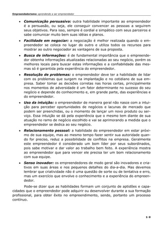 Empreendedorismo: aprendendo a ser empreendedor
5
• Comunicação persuasiva: outra habilidade importante ao empreendedor
é a persuasão, ou seja, ele conseguir convencer as pessoas a seguirem
seus objetivos. Para isso, sempre é cordial e simpático com seus parceiros e
sabe comunicar muito bem suas idéias e planos.
• Facilidade em negociar: a negociação é melhor realizada quando o em-
preendedor se coloca no lugar do outro e utiliza todos os recursos para
mostrar ao outro negociador as vantagens de sua proposta.
• Busca de informações: é de fundamental importância que o empreende-
dor obtenha informações atualizadas relacionadas ao seu negócio, porém os
melhores locais para buscar estas informações e a confiabilidade das mes-
mas só é garantida pela experiência do empreendedor.
• Resolução de problemas: o empreendedor deve ter a habilidade de lidar
com os problemas que surgem na implantação e no cotidiano de sua em-
presa. Saber tomar as decisões corretas nas horas certas, principalmente
nos momentos de adversidade é um fator determinante no sucesso do seu
negócio e depende do conhecimento e, em grande parte, das experiências e
do empreendedor.
• Uso da intuição: o empreendedor de maneira geral não nasce com a intui-
ção para perceber oportunidades de negócios e lacunas de mercado que
podem ser preenchidas, ou o momento de lançar um novo produto ou ser-
viço. Essa intuição se dá pela experiência que o mesmo tem diante de sua
atuação no ramo de negócio escolhido e vai se aprimorando a medida que o
empreendedor se dedica ao seu negócio.
• Relacionamento pessoal: a habilidade do empreendedor em estar próxi-
mo de sua equipe, mas ao mesmo tempo fazer sentir sua autoridade quan-
do for preciso, reduz a possibilidade de conflitos na empresa. Geralmente
este empreendedor é considerado um bom líder por seus subordinados,
pois sabe motivar e dar valor ao trabalho bem feito. A experiência mostra
ao empreendedor que para vencer ele precisa ter um bom relacionamento
com sua equipe.
• Senso inovador: os empreendedores de modo geral são inovadores e cria-
tivos em suas áreas e nos pequenos detalhes do dia-a-dia. Mas devemos
lembrar que criatividade não é uma questão de sorte ou de tentativa e erro,
mas um exercício que envolve o conhecimento e a experiência do empreen-
dedor.
Pode-se dizer que as habilidades formam um conjunto de aptidões e capa-
cidades que o empreendedor pode adquirir ou desenvolver durante a sua formação
profissional, para obter êxito no empreendimento, sendo, portanto um processo
contínuo.
 
