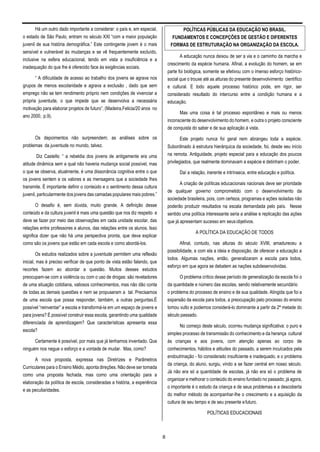 8
Há um outro dado importante a considerar: o país e, em especial,
o estado de São Paulo, entram no século XXI “com a maior população
juvenil de sua história demográfica.” Este contingente jovem é o mais
sensível e vulnerável às mudanças e se vê frequentemente excluído,
inclusive na esfera educacional, tendo em vista a insuficiência e a
inadequação do que lhe é oferecido face às exigências sociais.
“ A dificuldade de acesso ao trabalho dos jovens se agrava nos
grupos de menos escolaridade e agrava a exclusão , dado que sem
emprego não se tem rendimento próprio nem condições de vivenciar a
própria juventude, o que impede que se desenvolva a necessária
motivação para elaborar projetos de futuro”. (Madeira,Felicia/20 anos no
ano 2000, p.9).
Os depoimentos não surpreendem; as análises sobre os
problemas da juventude no mundo, talvez.
Diz Castells: “ a rebeldia dos jovens de antigamente era uma
atitude dinâmica sem a qual não haveria mudança social possível, mas
o que se observa, atualmente, é uma dissonância cognitiva entre o que
os jovens sentem e os valores e as mensagens que a sociedade lhes
transmite. É importante definir o conteúdo e o sentimento dessa cultura
juvenil, particularmente dos jovens das camadas populares mais pobres.”
O desafio é, sem dúvida, muito grande. A definição desse
conteúdo e da cultura juvenil é mais uma questão que nos diz respeito e
deve se fazer por meio das observações em cada unidade escolar, das
relações entre professores e alunos, das relações entre os alunos. Isso
significa dizer que não há uma perspectiva pronta, que deva explicar
como são os jovens que estão em cada escola e como abordá-los.
Os estudos realizados sobre a juventude permitem uma reflexão
inicial, mas é preciso verificar de que ponto de vista estão falando, que
recortes fazem ao abordar a questão. Muitos desses estudos
preocupam-se com a violência ou com o uso de drogas: são reveladores
de uma situação cotidiana, valiosos conhecimentos, mas não dão conta
de todas as demais questões e nem se propuseram a tal. Precisamos
de uma escola que possa responder, também, a outras perguntas.É
possível “reinventar” a escola e transformá-la em um espaço de jovens e
para jovens? É possível construir essa escola, garantindo uma qualidade
diferenciada de aprendizagem? Que características apresenta essa
escola?
Certamente é possível, por mais que já tenhamos inventado. Que
ninguém nos negue o esforço e a vontade de mudar. Mas, como?
A nova proposta, expressa nas Diretrizes e Parâmetros
Curriculares para o Ensino Médio, aponta direções. Não deve ser tomada
como uma proposta fechada, mas como uma orientação para a
elaboração da política de escola, consideradas a história, a experiência
e as peculiaridades.
A educação nunca deixou de ser a via e o caminho da marcha e
crescimento da espécie humana. Afinal, a evolução do homem, se em
parte foi biológica, somente se efetivou com o imenso esforço histórico-
social que o trouxe até as alturas do presente desenvolvimento científico
e cultural. E todo aquele processo histórico pode, em rigor, ser
considerado resultado do intercurso entre a condição humana e a
educação.
Mas uma coisa é tal processo espontâneo e mais ou menos
inconsciente do desenvolvimento do homem, e outra o projeto consciente
de conquista do saber e de sua aplicação à vista.
Este projeto nunca foi geral nem abrangeu toda a espécie.
Subordinado à estrutura hierárquica da sociedade, foi, desde seu início
na remota. Antiguidade, projeto especial para a educação dos poucos
privilegiados, que realmente dominavam a espécie e detinham o poder.
Daí a relação, inerente e intrínseca, entre educação e política.
A criação de políticas educacionais nacionais deve ser prioridade
de qualquer governo comprometido com o desenvolvimento da
sociedade brasileira, pois, com certeza, programas e ações isoladas não
poderão produzir resultados na escala demandada pelo país. Nesse
sentido uma política interessante seria a análise e replicação das ações
que já apresentam sucesso em seusobjetivos.
A POLÍTICA DA EDUCAÇÃO DE TODOS
Afinal, contudo, nas alturas do século XVIII, amadureceu a
possibilidade, e com ela a ideia e disposição, de oferecer a educação a
todos. Algumas nações, então, generalizaram a escola para todos,
esforço em que agora se debatem as nações subdesenvolvidas.
O problema crítico desse período de generalização da escola foi o
da quantidade e número das escolas, sendo relativamente secundário
o problema do processo de ensino e de sua qualidade. Atingida que foi a
expansão da escola para todos, a preocupação pelo processo do ensino
tomou vulto e podemos considerá-lo dominante a partir da 2ª metade do
século passado.
No começo deste século, ocorreu mudança significativa: o puro e
simples processo de transmissão do conhecimento e da herança cultural
às crianças e aos jovens, com atenção apenas ao corpo de
conhecimentos, hábitos e atitudes do passado, a serem inculcados pela
endoutrinação - foi considerado insuficiente e inadequado, e o problema
da criança, do aluno, surgiu, vindo a se fazer central em nosso século.
Já não era só a quantidade de escolas, já não era só o problema de
organizar e melhorar o conteúdo do ensino fundado no passado; já agora,
o importante é o estudo da criança e de seus problemas e a descoberta
do melhor método de acompanhar-lhe o crescimento e a aquisição da
cultura de seu tempo e de seu presente efuturo.
POLÍTICAS EDUCACIONAIS
POLÍTICAS PÚBLICAS DA EDUCAÇÃO NO BRASIL.
FUNDAMENTOS E CONCEPÇÕES DE GESTÃO E DIFERENTES
FORMAS DE ESTRUTURAÇÃO NA ORGANIZAÇÃO DA ESCOLA.
 