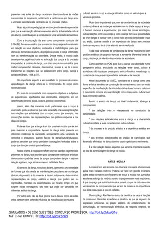 SIMULADOS + DE 2500 QUESTÕES CONCURSO PROFESSOR: http://bit.ly/2dqsG1e
MATERIAL COMPLETO: http://bit.ly/2dYbNPl
presentes nas aulas de dança acabaram direcionando-se às visões
mecanicistas do movimento, enfatizando a performance em dança e/ou
a um fazer espontaneísta, centrando-se no processo criativo.
Hoje, as práticas pedagógicas em dança estão sendo repensadas
para que a sua inserção efetiva nas escolas atenda à diversidade cultural
dos alunos e contribua para a construção de uma sociedadedemocrática.
Com a incorporação da arte como componente curricular (lei
9.394/96), faz-se necessário que o ensino da dança seja redimensionado
em relação ao seus objetivos, conteúdos e metodologias, para que
atenda às demandas do aluno, do projeto da escola e esteja sintonizado
com as transformações da sociedade. Desse modo, a escola pode
desempenhar papel importante na educação dos corpos e do processo
interpretativo e criativo de dança, pois dará aos alunos subsídios para
melhor compreender, desvelar, desconstruir, revelar e, se for o caso,
transformar as relações que se estabelecem entre corpo, dança e
sociedade (Brasil, 1998, p.70).
Um importante aspecto a ser ressaltado no processo de ensino-
aprendizagem da dança refere-se à compreensão do corpo como
construto social.
Por meio da corporeidade, com os aspectos objetivos e subjetivos
de experiências, significados são construídos, interagindo em um
determinado contexto social, cultural, político e econômico.
Assim, além das maneiras muito particulares que o corpo é
vivenciado, pode-se observar que cada sociedade cria suas significações
nas relações que estabelece com o corpo, como, por exemplo, nas
convenções sociais, nas representações, nas práticas corporais e nos
ideais de corpos.
Pode-se dizer que a dança é um dos possíveis modos que se tem
para vivenciar a corporeidade. Apesar da dança estar presente em
diferentes instâncias da sociedade, apresentando uma variedade de
conceitos e produções, quando fala-se de dança/cultura/educação,
pode-se perceber que ainda persistem concepções fechadas sobre o
corpo que dança e onde é possíveldançar.
Nesse prisma, é necessário refletir sobre os padrões hegemônicos
presentes na dança, que apontam para concepções estéticas e artísticas
demarcadas e padrões ideais de corpos que podem dançar – seja em
relação a gênero, raça, etnia ou mesmo habilidade física.
O contexto da dança, na cultura baiana, apresenta uma variedade
de formas que vão desde as manifestações populares até as danças
cênicas, do passado e do presente, e trazem, subjacente, determinadas
representações de corpo, estética e dança, que podem ser re-
significadas, mantidas ou escamoteadas, ao mesmo tempo em que
surgem novas concepções, fato este que pode ser percebido em
diferentes estilos de dança.
Por outro lado, não se deve ignorar que a dança, como as outras
artes, também vem sofrendo influência da massificação da indústria
cultural, sendo o corpo e a dança utilizados como um veículo para a
venda de produtos.
Outro dado importante é que, com as características da sociedade
contemporânea e as mudanças estabelecidas na díade espaço e tempo,
o homem começa a experimentar, por meio das novas tecnologias,
outras relações com o seu corpo e com a dança: tem-se a possibilidade
de criar danças e ‘dançar’ sem o corpo físico através da realidade virtual
ou, então, pode-se assistir a um espetáculo de dança sem precisar
deslocar-se para o local onde ela está sendo realizada.
Toda essa variedade de concepções da dança relaciona-se com
padrões estéticos de grupos e épocas e apresenta diferentes ideias de
corpo, de dança, de identidades sociais e de sociedade.
Como apontam os PCN, para que a dança seja abordada numa
perspectiva crítica, articulando as relações entre corpo, cultura e
sociedade, não é qualquer pressuposto teórico-filosófico, metodologia ou
conteúdo de dança que irá possibilitar estabelecer tal relação.
Neste documento da SMEC, considera-se a dança como uma
forma artística e estética de construção de conhecimento, com um modo
específico de manifestação da atividade criativa do ser humano pelo/com
o movimento corporal em sua interação com o meio sócio- cultural num
dado momento histórico.
Assim, o ensino da dança, no nível fundamental, abrange a
compreensão:
* das relações intra e interpessoais na construção da
corporeidade;
* das relações estabelecidas entre a dança e a diversidade
cultural da cidade e suas conexões com outras culturas;
* do processo e do produto artístico e a experiência estética em
dança;
* das diversas possibilidades de criação de significados que
foram/são efetivadas na dança com/no corpo e pelo/com omovimento.
É a inter-relação desses aspectos que se torna importante quando
se fala da aprendizagem da dança na escola.
ARTES –MÚSICA
A música tem sido incluída nos diversos processos educacionais
pelos mais variados motivos. Poderia ser feito um grande inventário
sobre todos os motivos que levaram a se incluir a música nos currículos
escolares ao longo da história, porém, o que parece ser mais importante,
é que o espaço que a atividade musical poderá ocupar na cultura escolar
vai depender da compreensão que se tem da música e da importância
que esta possui para a vida do cidadão.
O antropólogo Alan Merrian tratou de identificar os usos e funções
da música em diferentes sociedades e sinalizou as que se seguem: de
expressão emocional, de prazer estético, de entretenimento, de
comunicação, de representação simbólica, de resposta corporal, de
 