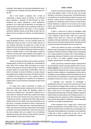 SIMULADOS + DE 2500 QUESTÕES CONCURSO PROFESSOR: http://bit.ly/2dqsG1e
MATERIAL COMPLETO: http://bit.ly/2dYbNPl
instituições e rituais religiosos, de continuidade e estabilidade da cultura,
de integração social. A separação entre essas diferentes funções não é
tão nítida.
Não é muito evidente a separação entre a função de
entretenimento e resposta corporal, por exemplo. Ao se entrevistar
alguns professores e estudantes da Rede Municipal de ensino,
constatou-se que crianças, adolescentes e jovens identificam-se,
plenamente, com a função social de divertimento, de comunicação, de
resposta corporal e prazer estético. Entre os professores, destacou-se a
função de expressão emocional. Todos trazem, no íntimo, sensações,
sentimentos, diferentes vivências que são difíceis de serem ditas com
palavras comuns e que podem ser, facilmente, comunicadas através da
música.
Apesar dos professores da Rede Municipal identificarem-se com a
função de expressão emocional, o uso que a instituição escolar vem,
historicamente, fazendo da música no currículo escolar traduz-se em
uma concepção instrumental. Isto significa que a música tem sido
utilizada como meio para atingir outros fins e não pelos valores que ela
possui em si mesma. As canções escolhidas para comemorar as datas e
eventos do calendário escolar e os hinos estão ligados à tradição de
conformar as normas sociais, validar instituições e rituais religiosos. Ao
longo dos séculos, tem sido muito amplas as relações da música com o
currículo oculto.
Fazendo um passeio pela história, pode-se perceber que desde a
civilização egípcia a música tem sido utilizada para a internalização de
certos valores. Entre os gregos, Platão recomendava que os jovens
deveriam cultivar apenas as músicas que desenvolvessem o sentimento
do homem valente e do homem sereno. Na Idade Média, música era
sinônimo de devoção. No período da Reforma, as crianças cantavam
hinos religiosos para a salvação de suas almas. No Brasil do século XVI,
a Companhia de Jesus traduziu para o Tupi o catecismo católico e
utilizava-o nos Autos Religiosos com o específico fim de catequizar os
indígenas. Este é o uso da música para a incorporação de valores morais
e espirituais.
Da mesma forma, pode-se compreender as canções que
introduzem as atividades escolares: canções para formar a fila, lavar as
mãos, entre outras. Estas canções são, geralmente, repletas de
diminutivos por acreditar-se que o “pequenininho” identifica-se com o
mundo infantil. As crianças não cantam essas canções fora do espaço
escolar. Em nenhum outro momento de sua vida a criança ouve essas
“musiquinhas de comando”. A professora Fuks (1993) sinaliza que esse
repertório escolar tem sido utilizado muito mais para disciplinar do que
para educar. A concepção instrumental da música na escola está em
perfeita sintonia com o contexto social maior: música para adaptar, para
moldar, para conformar os indivíduos às regras sociais. Esta concepção
corresponde a uma noção de adestramento, música como meio para se
fixar outros conteúdos. Este uso é possível e tem sido fartamente
explorado pela escola, porém distorce os valores artísticos e está muito
longe de entender a música como um dado de cultura.
ARTES – TEATRO
O homem é um animal que representa e por esta razão diferencia-
se das outras espécies, criando o mundo da cultura, pois ele pode
representar o mundo para si e para seus pares. Tal característica amplia-
se e intensifica-se com o desenvolvimento dos ideais e a busca por novos
horizontes. A ação do homem é multidirecional e o domínio das novas
tecnologias, com a ênfase dada à teoria e à técnica no mundo moderno,
favorece, literalmente, a criação de um novo mundo com leis e regras
próprias, cujos elementos básicos só podem ser apreendidos de forma
muito específica.
O teatro e a teoria vêm da mesma raiz etimológica, aquele
compreendido como espaço organizado em função do olhar e esta como
o olhar à distância2. É assim que tanto o teatro como a teoria criam
realidades virtuais. Sendo que a teoria cria uma realidade lógica,
controlada por informação matemática, e o teatro elabora uma realidade
lúdica, que cumpre seus maiores objetivos quando vivenciada pelo corpo
do aprendiz que experimenta participar dela com seu próprio ser.
O teatro como referência da cultura e de expressão ocidental,
difundido a partir do ideal grego de educação integral do homem ao lado
da ginástica, da filosofia, da política e da religião, pode ser compreendido
como o espaço organizado em função da visão; a esta característica os
gregos antigos chamavam de Teathrom ou como o ato de representar ao
vivo, em frente a uma plateia, realidades humanas possíveis e
modelares, capazes de gerar uma reflexão no espectador.
O teatro, como área do conhecimento estuda o desenvolvimento
das potencialidades corporais e psíquicas capazes de fazer com que o
homem represente, ao vivo, para outros homens, ideias do seu tempo
e de outros tempos, utilizando seu corpo, sua voz e seu gestual. O caráter
específico do teatro manifesta-se na possibilidade de vivência lúdica e
investigativa de outras realidades, abordando tais realidades do ponto de
vista do indivíduo ou da coletividade, em consonância com várias esferas
da existência humana como a cultura, a moral, a religião, a política etc.
A observação como instrumento de aprendizagem e
aperfeiçoamento encontra-se na base tanto da ciência quanto da arte.
No caso específico da linguagem teatral, constitui-se num dos aspectos
preponderantes para a apreensão dos meios necessários ao seu domínio
técnico, mesmo que em nível bastante superficial. Tomando como
exemplo algumas das teorias mais conhecidas e difundidas a respeito do
fenômeno teatral, é possível observar que de Aristóteles (século V a. c.)
a Grotowsky (século XX), passando por Diderot, Stanislawsky, Artaud,
Craig ou Brecht, todos enfatizam a importância do papel da observação
no controle e na condução da expressão teatral.
O teatro apresenta-se como o espaço onde o indivíduo pode
expressar-se representando o mundo percebido. Por isso, o corpo, como
gerador da linguagem verbal e não-verbal, deve ser considerado em sua
historicidade e potencialidades para a construção de novos significados.
O teatro abre e amplia um espaço sem um topus, sem um lugar
específico, daí seu caráter utópico e a possibilidade de acontecer
 