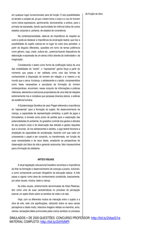 SIMULADOS + DE 2500 QUESTÕES CONCURSO PROFESSOR: http://bit.ly/2dqsG1e
MATERIAL COMPLETO: http://bit.ly/2dYbNPl
em qualquer lugar convencionado para tal função. E tais possibilidades
só tendem a ampliar-se, já que o teatro toma o corpo e a voz do homem
como meios expressivos, aprimorando, tecnicamente, a ambos, para o
primado da expressão, dando oportunidade de vivência lúdica de outros
estados corporais e, portanto, de estados de consciência.
Na contemporaneidade, sabe-se da importância do respeito ao
outro e pode-se destacar a importância da encenação teatral, que traz a
possibilidade do sujeito colocar-se no lugar do outro e/ou perceber, a
partir de ângulos diferentes, questões em torno de temas polêmicos
como gênero, raça, credo, cultura etc., potencia-lizando dispositivos de
elaboração e expressão de um senso crítico através da criatividade e da
imaginação.
Considerando o teatro como forma de codificação lúdica de uma
das modalidades do “existir”, o “representar” ganha força a partir do
momento que passa a ser validada como uma das formas de
conhecimento à disposição do homem em relação a si mesmo e ao
mundo que o cerca. Acriança, o adolescente e o adulto, compreendidos
como fases necessárias e peculiares da formação do homem
contemporâneo, encontram, nesse conjunto de informações e práticas
milenares, elementos e estruturas propiciadores de uma rede de relações
extremamente rica e complexa que perpassa diversos planos e esferas
da existência humana.
A Epistemologia Genética de Jean Piaget referenda a importância
do “representar” para a formação do sujeito. No desenvolvimento da
criança, a capacidade de representação simbólica, a partir de jogos e
brincadeiras, é tomada como ponto de partida para a exploração das
potencialidades do ambiente, do gradativo controle dos gestos e atitudes
do seu próprio corpo e da observação das atitudes e gestos daqueles
que a circunda. Já nos adolescentes e adultos, o jogo teatral favorece a
ampliação da capacidade de socialização, fazendo com que cada um
compreenda o papel a ser cumprido, ou transformado, em função de
suas necessidades e de seus ideais, ampliando as perspectivas de
observação dos fatos da vida e gerando autonomia, fator imprescindível
para a formação da cidadania.
ARTES VISUAIS
A atual legislação educacional brasileira reconhece a importância
da Arte na formação e desenvolvimento de crianças e jovens, incluindo-
a como componente curricular obrigatório da educação básica. A Arte
passa a vigorar como área de conhecimento constituída, basicamente,
por artes visuais, música, teatro e dança.
As artes visuais, anteriormente denominadas de Artes Plásticas,
tem como uma de suas características no processo de percepção
exercer um apelo direto sobre os sentidos da visão e do tato.
Hoje, com os diferentes modos de interação entre o sujeito e a
obra de arte, este cria significações, utilizando todos os seus canais
perceptivos e deste modo, relaciona imagens retidas na memória, sons,
odores, sensações táteis promovidas pelos outros sentidos no processo
de fruição da obra.
 
