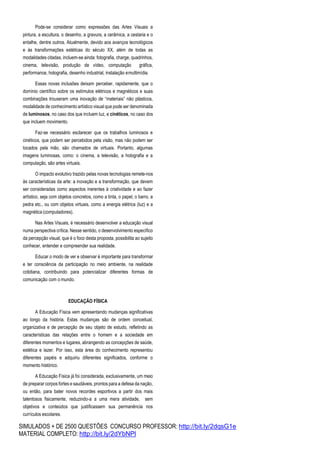 SIMULADOS + DE 2500 QUESTÕES CONCURSO PROFESSOR: http://bit.ly/2dqsG1e
MATERIAL COMPLETO: http://bit.ly/2dYbNPl
Pode-se considerar como expressões das Artes Visuais a
pintura, a escultura, o desenho, a gravura, a cerâmica, a cestaria e o
entalhe, dentre outros. Atualmente, devido aos avanços tecnológicos
e às transformações estéticas do século XX, além de todas as
modalidades citadas, incluem-se ainda: fotografia, charge, quadrinhos,
cinema, televisão, produção de vídeo, computação gráfica,
performance, holografia, desenho industrial, instalação emultimídia.
Essas novas inclusões deixam perceber, rapidamente, que o
domínio científico sobre os estímulos elétricos e magnéticos e suas
combinações trouxeram uma inovação de “materiais” não plásticos,
modalidade de conhecimento artístico visual que pode ser denominada
de luminosos, no caso dos que incluem luz, e cinéticos, no caso dos
que incluem movimento.
Faz-se necessário esclarecer que os trabalhos luminosos e
cinéticos, que podem ser percebidos pela visão, mas não podem ser
tocados pela mão, são chamados de virtuais. Portanto, algumas
imagens luminosas, como: o cinema, a televisão, a holografia e a
computação, são artes virtuais.
O impacto evolutivo trazido pelas novas tecnologias remete-nos
às características da arte: a inovação e a transformação, que devem
ser consideradas como aspectos inerentes à criatividade e ao fazer
artístico, seja com objetos concretos, como a tinta, o papel, o barro, a
pedra etc., ou com objetos virtuais, como a energia elétrica (luz) e a
magnética (computadores).
Nas Artes Visuais, é necessário desenvolver a educação visual
numa perspectiva crítica. Nesse sentido, o desenvolvimento específico
da percepção visual, que é o foco desta proposta, possibilita ao sujeito
conhecer, entender e compreender sua realidade.
Educar o modo de ver e observar é importante para transformar
e ter consciência da participação no meio ambiente, na realidade
cotidiana, contribuindo para potencializar diferentes formas de
comunicação com o mundo.
EDUCAÇÃO FÍSICA
A Educação Física vem apresentando mudanças significativas
ao longo da história. Estas mudanças são de ordem conceitual,
organizativa e de percepção de seu objeto de estudo, refletindo as
características das relações entre o homem e a sociedade em
diferentes momentos e lugares, abrangendo as concepções de saúde,
estética e lazer. Por isso, esta área do conhecimento representou
diferentes papéis e adquiriu diferentes significados, conforme o
momento histórico.
A Educação Física já foi considerada, exclusivamente, um meio
de preparar corpos fortes e saudáveis, prontos para a defesa da nação,
ou então, para bater novos recordes esportivos a partir dos mais
talentosos fisicamente, reduzindo-a a uma mera atividade, sem
objetivos e conteúdos que justificassem sua permanência nos
currículos escolares.
 