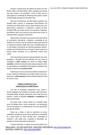 SIMULADOS + DE 2500 QUESTÕES CONCURSO PROFESSOR: http://bit.ly/2dqsG1e
MATERIAL COMPLETO: http://bit.ly/2dYbNPl
No Brasil, na década de 80, sob influência de autores como Vitor
Marinho (1983) e João Paulo Medina (1983), o paradigma que norteava
essa área começou a ser questionado. A partir de então, tem-se a
preocupação com a elaboração de referenciais teórico-práticos, visando
a fundamentação dos estudos em Educação Física.
Esta área do conhecimento, até então tratada unicamente como
atividade prática, incorpora os pressupostos teórico-filosóficos que
reconhecem seu caráter político, social e cultural, deixando de ter como
pilares básicos o higienismo1 e o militarismo2 , conforme cita Paulo
Ghiraldelli (1988), que sempre serviram como elementos norteadores,
demonstrando, assim, que a crise serviu como estímulo para a busca da
superação dessas concepções conservadoras.
Neste contexto, a Educação Física aproxima-se das demais áreas
do conhecimento, afirmando-se e reforçando a necessidade da sua
existência nos currículos, onde sua importância revela-se pela ruptura de
um modelo que interpreta a relação entre corpo e sociedade apenas por
um viés biológico, reconhecendo as dimensões psicológicas, afetivas e
cognitivas como fundamentais para a formação do sujeito enquanto ser
humano inserido, ativamente, em um determinado contexto sócio-
cultural.
Diante das demandas sociais da contemporaneidade e dos novos
paradigmas, a Educação Física tem delineado como seu campo de
investigação a cultura corporal, que envolve as relações corpo-
sociedade, conferindo às discussões atuais outros pressupostos, dentre
os quais destaca-se a possibilidade de intervenção na realidade social,
através dos elementos da produção cultural.
Entende-se por cultura os mecanismos simbólicos criados pelo ser
humano, individual e coletivamente, que conferem sentido à sua vida e,
desse modo, à cultura corporal, pois abarca diferentes práticas e modos
de vivenciar o corpo.
CURRÍCULO ORIENTADO PARA
ACONSTRUÇÃO DE COMPETÊNCIAS
Uma série de expressões, relativamente novas, povoam o
discurso pedagógico atual: parâmetros curriculares, temas transversais,
interdisciplinaridade, educação inclusiva,entre outras. Este texto busca
examinar o sentido da expressão habilidades e competências nos
textos sobre educação.
Em primeiro lugar, é preciso verificar se a introdução destes
termos nos debates sobre o ensino corresponde a uma preocupação
nova dos educadores ou se consiste apenas numa nova denominação
para algo pré-existente.
Parece que a ênfase na ideia de desenvolver nos alunos
habilidades e competências procura chamar atenção para a necessidade
de o ensino escolar ser menos orientado para a assimilação de
conteúdos e mais voltado para a aquisição de capacidades, que
permitam ao indivíduo desenvolver-se plenamente.
É possível demonstrar, no entanto, que esta preocupação não é
nova. Já em 1933, o Código de Educação do Estado de São Paulo
 