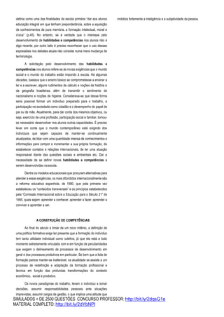SIMULADOS + DE 2500 QUESTÕES CONCURSO PROFESSOR: http://bit.ly/2dqsG1e
MATERIAL COMPLETO: http://bit.ly/2dYbNPl
definia como uma das finalidades da escola primária “dar aos alunos
educação integral em que tenham preponderância, sobre a aquisição
de conhecimentos de pura memória, a formação intelectual, moral e
cívica” (p.45). No entanto, se é verdade que o interesse pelo
desenvolvimento de habilidades e competências nos alunos não é
algo recente, por outro lado é preciso reconhecer que o uso dessas
expressões nos debates atuais não consiste numa mera mudança de
terminologia.
A solicitação pelo desenvolvimento das habilidades e
competências nos alunos refere-se às novas exigências que o mundo
social e o mundo do trabalho estão impondo à escola. Há algumas
décadas, bastava que o ensino básico se comprometesse a ensinar a
ler e a escrever, alguns rudimentos de cálculo e noções da história e
da geografia brasileiras, além de transmitir o sentimento de
nacionalismo e noções de higiene. Considerava-se que dessa forma
seria possível formar um indivíduo preparado para o trabalho, a
participação na sociedade como cidadão e o desempenho do papel de
pai ou de mãe. Atualmente, para dar conta dos mesmos objetivos, ou
seja, exercício de uma profissão, participação social e familiar, tornou-
se necessário desenvolver nos alunos outras capacidades. É preciso
levar em conta que o mundo contemporâneo está exigindo dos
indivíduos que sejam capazes de manter-se continuamente
atualizados, de lidar com uma quantidade imensa de conhecimentos e
informações para compor e incrementar a sua própria formação, de
estabelecer contatos e relações internacionais, de ter uma atuação
responsável diante das questões sociais e ambientais etc. Daí a
necessidade de se definir novas habilidades e competências a
serem desenvolvidas naescola.
Dentre os modelos educacionais que procuram alternativas para
atender a essas exigências, os mais difundidos internacionalmente são
a reforma educativa espanhola, de 1990, que pela primeira vez
estabeleceu os “conteúdos transversais” e os princípios estabelecidos
pela “Comissão Internacional sobre a Educação para o Século 21” de
1995, quais sejam: aprender a conhecer, aprender a fazer, aprender a
conviver e aprender a ser.
A CONSTRUÇÃO DE COMPETÊNCIAS
Ao final do século e limiar de um novo milênio, a definição de
uma política formativa exige ter presente que a formação do indivíduo
tem tanto utilidade individual como coletiva, já que ela está a todo
momento estreitamente vinculada com e em função de peculiaridades
que exigem o delineamento de processos de desenvolvimento em
geral e dos processos produtivos em particular. Se bem que a lista de
formação parece manter-se inalterável, na atualidade se assiste a um
processo de redefinição e adaptação da formação profissional e
técnica em função das profundas transformações do contexto
econômico, social e produtivo.
Os novos paradigmas do trabalho, levam o indivíduo a tomar
decisões, assumir responsabilidades pessoais ante situações
imprevistas, assumir cargos de gestão, o que implica uma atitude que
mobiliza fortemente a inteligência e a subjetividade da pessoa.
 