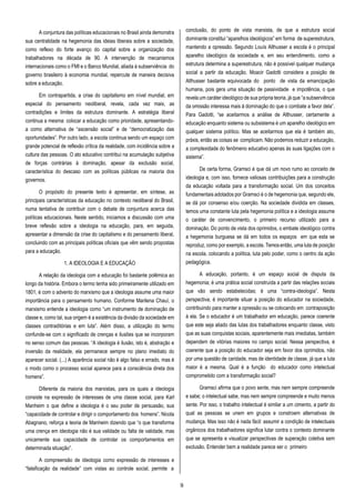 9
A conjuntura das políticas educacionais no Brasil ainda demonstra
sua centralidade na hegemonia das ideias liberais sobre a sociedade,
como reflexo do forte avanço do capital sobre a organização dos
trabalhadores na década de 90. A intervenção de mecanismos
internacionais como o FMI e o Banco Mundial, aliada à subserviência do
governo brasileiro à economia mundial, repercute de maneira decisiva
sobre a educação.
Em contrapartida, a crise do capitalismo em nível mundial, em
especial do pensamento neoliberal, revela, cada vez mais, as
contradições e limites da estrutura dominante. A estratégia liberal
continua a mesma: colocar a educação como prioridade, apresentando-
a como alternativa de “ascensão social” e de “democratização das
oportunidades”. Por outro lado, a escola continua sendo um espaço com
grande potencial de reflexão crítica da realidade, com incidência sobre a
cultura das pessoas. O ato educativo contribui na acumulação subjetiva
de forças contrárias à dominação, apesar da exclusão social,
característica do descaso com as políticas públicas na maioria dos
governos.
O propósito do presente texto é apresentar, em síntese, as
principais características da educação no contexto neoliberal do Brasil,
numa tentativa de contribuir com o debate de conjuntura acerca das
políticas educacionais. Neste sentido, iniciamos a discussão com uma
breve reflexão sobre a ideologia na educação, para, em seguida,
apresentar a dimensão da crise do capitalismo e do pensamento liberal,
concluindo com as principais políticas oficiais que vêm sendo propostas
para a educação.
1. A IDEOLOGIA E A EDUCAÇÃO
A relação da ideologia com a educação foi bastante polêmica ao
longo da história. Embora o termo tenha sido primeiramente utilizado em
1801, é com o advento do marxismo que a ideologia assume uma maior
importância para o pensamento humano. Conforme Marilena Chauí, o
marxismo entende a ideologia como “um instrumento de dominação de
classe e, como tal, sua origem é a existência da divisão da sociedade em
classes contraditórias e em luta”. Além disso, a utilização do termo
confunde-se com o significado de crenças e ilusões que se incorporam
no senso comum das pessoas. “A ideologia é ilusão, isto é, abstração e
inversão da realidade, ela permanece sempre no plano imediato do
aparecer social. (...) A aparência social não é algo falso e errado, mas é
o modo como o processo social aparece para a consciência direta dos
homens”.
Diferente da maioria dos marxistas, para os quais a ideologia
consiste na expressão de interesses de uma classe social, para Karl
Manheim o que define a ideologia é o seu poder de persuasão, sua
“capacidade de controlar e dirigir o comportamento dos homens”. Nicola
Abagnano, reforça a teoria de Manheim dizendo que “o que transforma
uma crença em ideologia não é sua validade ou falta de validade, mas
unicamente sua capacidade de controlar os comportamentos em
determinada situação”.
A compreensão de ideologia como expressão de interesses e
“falsificação da realidade” com vistas ao controle social, permite a
conclusão, do ponto de vista marxista, de que a estrutura social
dominante constitui “aparelhos ideológicos” em forma de superestrutura,
mantendo a opressão. Segundo Louís Althusser a escola é o principal
aparelho ideológico da sociedade e, em seu entendimento, como a
estrutura determina a superestrutura, não é possível qualquer mudança
social a partir da educação. Moacir Gadotti considera a posição de
Althusser bastante equivocada do ponto de vista da emancipação
humana, pois gera uma situação de passividade e impotência, o que
revela um caráter ideológico de sua própria teoria, já que “a subserviência
da omissão interessa mais à dominação do que o combate a favor dela”.
Para Gadotti, “se aceitarmos a análise de Althusser, certamente a
educação enquanto sistema ou subsistema é um aparelho ideológico em
qualquer sistema político. Mas se aceitarmos que ela é também ato,
práxis, então as coisas se complicam. Não podemos reduzir a educação,
a complexidade do fenômeno educativo apenas às suas ligações com o
sistema”.
De certa forma, Gramsci é que dá um novo rumo ao conceito de
ideologia e, com isso, fornece valiosas contribuições para a construção
da educação voltada para a transformação social. Um dos conceitos
fundamentais adotados por Gramsci é o de hegemonia que, segundo ele,
se dá por consenso e/ou coerção. Na sociedade dividida em classes,
temos uma constante luta pela hegemonia política e a ideologia assume
o caráter de convencimento, o primeiro recurso utilizado para a
dominação. Do ponto de vista dos oprimidos, o embate ideológico contra
a hegemonia burguesa se dá em todos os espaços em que esta se
reproduz, como por exemplo, a escola. Temosentão, uma luta de posição
na escola, colocando a política, luta pelo poder, como o centro da ação
pedagógica.
A educação, portanto, é um espaço social de disputa da
hegemonia; é uma prática social construída a partir das relações sociais
que vão sendo estabelecidas; é uma “contra-ideologia”. Nesta
perspectiva, é importante situar a posição do educador na sociedade,
contribuindo para manter a opressão ou se colocando em contraposição
à ela. Se o educador é um trabalhador em educação, parece coerente
que este seja aliado das lutas dos trabalhadores enquanto classe, visto
que as suas conquistas sociais, aparentemente mais imediatas, também
dependem de vitórias maiores no campo social. Nessa perspectiva, é
coerente que a posição do educador seja em favor dos oprimidos, não
por uma questão de caridade, mas de identidade de classe, já que a luta
maior é a mesma. Qual é a função do educador como intelectual
comprometido com a transformação social?
Gramsci afirma que o povo sente, mas nem sempre compreende
e sabe; o intelectual sabe, mas nem sempre compreende e muito menos
sente. Por isso, o trabalho intelectual é similar a um cimento, a partir do
qual as pessoas se unem em grupos e constroem alternativas de
mudança. Mas isso não é nada fácil: assumir a condição de intelectuais
orgânicos dos trabalhadores significa lutar contra o contexto dominante
que se apresenta e visualizar perspectivas de superação coletiva sem
exclusão. Entender bem a realidade parece ser o primeiro
 
