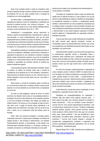 SIMULADOS + DE 2500 QUESTÕES CONCURSO PROFESSOR: http://bit.ly/2dqsG1e
MATERIAL COMPLETO: http://bit.ly/2dYbNPl
Estas novas condições impõem a noção de competência, dado
que ela é inseparável da ação e sempre é colocada à prova na resolução
de problemas. Por sua vez, estas condições unem a concepção de
competência com a de empregabilidade.
Em última análise, “a empregabilidade não é outra coisa senão a
capacidade de organizar os tipos de competências e qualificação que
permitem às pessoas encontrar, criar, conservar, enriquecer, ..., seu
posto de trabalho, ou passar de um a outro obtendo satisfação pessoal,
econômica, social e profissional” (Ducci, M. A., 1.997).
Paralelamente à empregabilidade, deve-se desenvolver no
indivíduo o espírito de empreendedorismo, fomentando-lhe a criação de
micro-empresas ou outros empreendimentos, para que ele possa
independentemente da existência de postos de trabalhos, concretizar e
dar significado aos conhecimentos adquiridos ao longo da sua formação,
e até mesmo porque em diversos setores do sistema produtivo/mercado
de trabalho, há a necessidade de um certo espírito empreendedor.
Na atualidade se entende por competente a pessoa que possui um
conjunto de competências, habilidades, conhecimentos e destrezas e a
capacidade de aplicá-las em uma variedade de contextos e situações
laborais. Supõe conhecimentos razoáveis, já que não há competência
completa se os conhecimentos teóricos não são acompanhados pelas
qualidades e capacidades que permitam executar as decisões que
aquelas competências sugerem.
A preocupação pelo ganho e pela obtenção de resultados sempre
se constituiu um objetivo da formação, porém hoje, o conceito de
competências como significado de um novo paradigma, compreende o
desenvolvimento de atitudes da pessoa, em que o indivíduo busca um
enfoque integrador e coloca em ação desde o seu ser, o seu saber e o
seu saberfazer.
Desta maneira, o conceito de competência passa a constituir-se
em uma ferramenta valiosa para a formação individual, porque permite
desenhar um currículo atendendo de uma melhor forma a complexidade
do mundo real.
Do ponto de vista pedagógico, trata-se de formar um cenário
econômico e de trabalho incerto e para um novo paradigma produtivo e
tecnológico. Do ponto de vista institucional, se faz necessário responder
a uma nova concepção de formação, mais integral, que enfatize seu
caráter formativo e se inscreva em uma concepção ao longo de toda a
vida, assim como a irupção de diversas regras organizativas e de
múltiplos atores que transformam a formação, cada vez de forma mais
clara e notória, em um componente nodal das políticas ativas de
emprego.
Assim, neste novo panorama emergente, a formação aparece
revalorizada, assumindo um papel central e estratégico nos sistemas de
relações laborais e, esta formação é definitivamente, uma atividade
fundamentalmente educativa, e, provavelmente, o maior desafio a ser
enfrentado pelas instituições formativas, é o de adequar e atualizar os
conteúdos curriculares e as certificações oferecidas aos novos perfís
laborais que tem surgido como consequência das transformações no
mundo produtivo e do trabalho.
A formação por competências impele e exige uma estreita inter-
relação entre os sistemas formativos e o setor produtivo; uma vez que
este tem a responsabilidade de colaborar e identificar as necessidades e
as competências requeridas no indivíduo, e, paralelamente, permite
identificar o desenvolvimento de outras competências necessárias para
as múltiplas funções e ocupações e ramos de atividade, facultando uma
maior mobilidade dos trabalhadores e permitindo instrumentalizá-los para
o desenvolvimento do seu próprio programa ocupacional e formativo,
podendo adaptar-se à heterogeneidade da organização produtiva e
tecnológica dos países.
O que se quer dizer é que a função certificadora de competências,
até então exercida pelas agências formadoras, inclusive as
Universidades, passa a ser desempenhada pelo mercado, que vai dizer
que competências e que habilidades precisa para cada situação, em que
quantidade, e por quanto tempo.
Importante também ressaltar, é que não se pode mais esperar que
os conhecimentos adquiridos durante a escolaridade básica e
profissional, sejam suficientes para o desempenho das funções dos
diversos postos de trabalho que hoje o indivíduo tem que passar ao longo
da sua vida, é cada vez mais necessário conceber a formação como um
processo contínuo que tem lugar durante toda a carreira laboral do
indivíduo.
Em termos de educação, complementarmente à organização de
cursos modulares previsto no Decreto 2.208/97, foi desenvolvida uma
nova concepção com enfoque principalmente na educação profissional,
porém, aplicada também ao ensino médio – o desenvolvimento de
competências que promovam o desenvolvimento pessoal, qualifiquem o
jovem para o trabalho e para a vida em sociedade – competências que
são as mais necessárias para avançar com sucesso na vida cidadã e nos
demais momentos da educação.
A partir desta ótica, a escola deve pensar a implantação de novos
paradígmas e a superação de outros. Assim, tem-se:
Paradigmas em superaçãoParadigmas em implantação ?
Professor: sabe, fala, explica, anima, pergunta, responde, cobra, ... ?
Aluno: passivo (não sabe), ouve, memoriza, pergunta (?), participa (?),
resolve reproduzindo, ...? foco nos conteúdos a serem ensinados; ?
currículo como fim, como conjunto regulamentado de disciplinas; ? alvo
do controle oficial: cumprimento do currículo. ? Professor: problematiza,
apresenta desafios, pergunta, indica possíveis percursos, estimula,
orienta, assessora, informa, explica;? Aluno: ativo, age, vive o processo,
pensa, opera, resolve problemas; ? foco nas competências a serem
desenvolvidas, nos saberes (saber, saber-fazer e saber-ser) a serem
construídos; ? currículo como conjunto integrado e articulado de
situações-meio, pedagogicamente concebidos e organizados para
promover aprendizagens profissionais significativas;? alvo do controle
oficial: geração de competências gerais.
Segundo Berger Filho1 (1.998): “entende-se por competências os
 