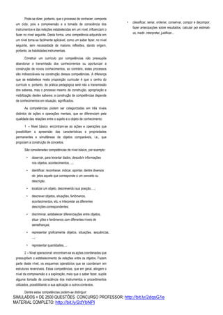 SIMULADOS + DE 2500 QUESTÕES CONCURSO PROFESSOR: http://bit.ly/2dqsG1e
MATERIAL COMPLETO: http://bit.ly/2dYbNPl
Pode-se dizer, portanto, que o processo de conhecer, comporta
um ciclo, pois a compreensão e a tomada de consciência dos
instrumentos e das relações estabelecidas em um nível, influenciam o
fazer no nível seguinte. Desta forma, uma competência adquirida em
um nível torna-se facilmente aplicável, como um saber fazer, no nível
seguinte, sem necessidade de maiores reflexões, dando origem,
portanto, às habilidades instrumentais.
Construir um currículo por competências não pressupõe
abandonar a transmissão dos conhecimentos ou oportunizar a
construção de novos conhecimentos, ao contrário, estes processos
são indissociáveis na construção dessas competências. A diferença
que se estabelece nesta proposição curricular é que o centro do
currículo e, portanto, da prática pedagógica será não a transmissão
dos saberes, mas o processo mesmo de construção, apropriação e
mobilização destes saberes; a construção de competências depende
de conhecimentos em situação, significados.
As competências podem ser categorizadas em três níveis
distintos de ações e operações mentais, que se diferenciam pela
qualidade das relações entre o sujeito e o objeto de conhecimento:
1 – Nivel básico: encontram-se as ações e operações que
possibilitam a apreensão das características e propriedades
permanentes e simultâneas de objetos comparáveis, i.e., que
propiciam a construção de conceitos.
São consideradas competências de nível básico, por exemplo:
• observar, para levantar dados, descobrir informações
nos objetos, acontecimentos, ...;
• identificar, reconhecer, indicar, apontar, dentre diversos
ob- jetos aquele que corresponde a um conceito ou
descrição;
• localizar um objeto, descrevendo sua posição,...;
• descrever objetos, situações, fenômenos,
acontecimentos, etc. e interpretar as diferentes
descriçõescorrespondentes;
• discriminar, estabelecer diferenciações entre objetos,
situa- ções e fenômenos com diferentes níveis de
semelhanças;
• representar graficamente objetos, situações, sequências,
...;
• representar quantidades, ...
2 – Nível operacional: encontram-se as ações coordenadas que
pressupõem o estabelecimento de relações entre os objetos. Fazem
parte deste nível, os esquemas operatórios que se coordenam em
estruturas reversíveis. Estas competências, que em geral, atingem o
nível da compreensão e a explicação, mais que o saber fazer, supõe
alguma tomada de consciência dos instrumentos e procedimentos
utilizados, possibilitando a sua aplicação a outroscontextos.
Dentre estas competências podem-se distinguir:
• classificar, seriar, ordenar, conservar, compor e decompor,
fazer antecipações sobre resultados, calcular por estimati-
va, medir, interpretar, justificar...
 