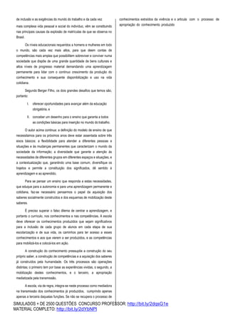 SIMULADOS + DE 2500 QUESTÕES CONCURSO PROFESSOR: http://bit.ly/2dqsG1e
MATERIAL COMPLETO: http://bit.ly/2dYbNPl
de inclusão e as exigências do mundo do trabalho e da cada vez
mais complexa vida pessoal e social do indivíduo, vêm se constituindo
nas principais causas da explosão de matrículas de que se observa no
Brasil.
Os níveis educacionais requeridos a homens e mulheres em todo
o mundo, são cada vez mais altos, para que deem contas de
competências mais amplas que possibilitem sobreviver e conviver numa
sociedade que dispõe de uma grande quantidade de bens culturais e
altos níveis de progresso material demandando uma aprendizagem
permanente para lidar com o contínuo crescimento da produção do
conhecimento e sua consequente disponibilização e uso na vida
cotidiana.
Segundo Berger Filho, os dois grandes desafios que temos são,
portanto:
I. oferecer oportunidades para avançar além da educação
obrigatória, e
II. conceber um desenho para o ensino que garanta a todos
as condições básicas para inserção no mundo dotrabalho.
O autor acima continua: a definição do modelo de ensino de que
necessitamos para os próximos anos deve estar assentada sobre três
eixos básicos: a flexibilidade para atender a diferentes pessoas e
situações e às mudanças permanentes que caracterizam o mundo da
sociedade da informação; a diversidade que garante a atenção às
necessidades de diferentes grupos em diferentes espaços e situações, e
a contextualização que, garantindo uma base comum, diversifique os
trajetos e permite a constituição dos significados, dê sentido à
aprendizagem e ao aprendido.
Para se pensar um ensino que responda a estas necessidades,
que eduque para a autonomia e para uma aprendizagem permanente e
cotidiana, faz-se necessário pensarmos o papel da aquisição dos
saberes socialmente construídos e dos esquemas de mobilização deste
saberes.
É preciso superar o falso dilema de centrar a aprendizagem, e
portanto o currículo, nos conhecimentos e nas competências. A escola
deve oferecer os conhecimentos produzidos que sejam significativos
para a inclusão de cada grupo de alunos em cada etapa de sua
escolarização e de sua vida, os caminhos para ter acesso a esses
conhecimentos e aos que vierem a ser produzidos, e as competências
para mobilizá-los e colocá-los em ação.
A construção do conhecimento pressupõe a construção do seu
próprio saber, a construção de competências e a aquisição dos saberes
já construídos pela humanidade. Os três processos são operações
distintas; o primeiro tem por base as experiências vividas, o segundo, a
mobilização destes conhecimentos, e o terceiro, a apropriação
mediatizada pela transmissão.
A escola, via de regra, integra-se neste processo como mediadora
na transmissão dos conhecimentos já produzidos, cumprindo apenas
apenas a terceira daquelas funções. Se não se recupera o processo de
conhecimentos extraídos da vivência e o articula com o processo de
apropriação do conhecimento produzido
 