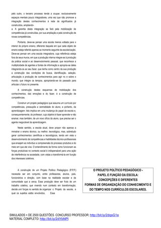 SIMULADOS + DE 2500 QUESTÕES CONCURSO PROFESSOR: http://bit.ly/2dqsG1e
MATERIAL COMPLETO: http://bit.ly/2dYbNPl
pelo outro, o terceiro processo tende a ocupar, exclusivamente
espaços mentais pouco integradores, uma vez que não promove a
integração destes conhecimentos à rede de significados já
construídos, ampliando-
a. A garantia desta integração se fará pela mobilização de
competências já construídas, por sua ampliação e pela construção de
novas competências.
Portanto, deve-se pensar uma escola menos voltada para o
interior do próprio ensino, diferente daquela em que cada objeto de
ensino esteja referido apenas ao momento seguinte da escolarização.
Deve-se pensar em uma escola integradora, cuja referência esteja
fora de seus muros, em que a produção interna integre-se à produção
da prática social e ao desenvolvimento pessoal, que reconhece a
multiplicidade de agentes e fontes de informação e apropria-se deles
integrando-os ao seu fazer, que tenha como centro da sua produção
a construção das condições de busca, identificação, seleção,
articulação e produção de conhecimentos para agir no e sobre o
mundo; que integre os tempos, apropriando-se do passado para
articular o futuro no presente.
A construção destes esquemas de mobilização dos
conhecimentos, das emoções e do fazer, é a construção de
competências.
Construir um projeto pedagógico que assuma um currículo por
competências, pressupõe a centralidade do aluno, e portanto, da
aprendizagem. Isto implica em uma mudança do papel da escola e,
consequentemente, do professor, cujo objetivo é fazer aprender e não
ensinar; mas também, de um novo ofício do aluno, que precisa ser o
agente inegociável da aprendizagem.
Neste sentido, a escola atual, deve propor não apenas a
ministrar o ensino técnico, ou melhor, tecnológico, mas, sobretudo
gerar conhecimentos científicos e tecnológicos, tendo em vista o
desenvolvimento de competências e habilidades técnico-profissionais
que ensejem ao indivíduo a compreensão do processo produtivo e do
meio em que ele vive. O entendimento da forma como funcionam as
forças produtivas no contexto social é indispensável para uma ação
de interferência na sociedade, com vistas a transformá-la em função
dos interesses coletivos.
A construção de um Projeto Político Pedagógico (P.P.P.)
necessita ser em conjunto, entre professores, alunos, pais,
funcionários e direção, com base na realidade escolar e da
comunidade que a cerca. Essa produção deve ser fruto de um
trabalho coletivo, que vivendo num contexto em transformação,
decide unir forças no sentido de organizar o Projeto da escola, a
qual os sujeitos estão envolvidos. Essa
O PROJETO POLÍTICO PEDAGÓGICO -
PAPEL E FUNÇÃO DA ESCOLA:
CONCEPÇÕES E DIFERENTES
FORMAS DE ORGANIZAÇÃO DO CONHECIMENTO E
DO TEMPO NOS CURRÍCULOS ESCOLARES.
 