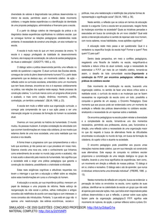 SIMULADOS + DE 2500 QUESTÕES CONCURSO PROFESSOR: http://bit.ly/2dqsG1e
MATERIAL COMPLETO: http://bit.ly/2dYbNPl
diversidade de valores é diagnosticada nas práticas desenvolvidas no
interior da escola, permitindo assim a reflexão deste movimento
cotidiano, o resgate destas experiências e a identificação da identidade
de uma proposta pedagógica, administrativa e financeira para a escola.
É a partir do diálogo coletivo de interrogação da prática e do
diagnóstico destas experiências significativas no cotidiano escolar, que
se consegue iluminar as relações pedagógicas estabelecidas neste
ambiente. A necessidade de construir uma direção, um eixo norteador na
escola.
A escola é muito mais do que um mero processo de ensino. “A
escola é o espaço privilegiado de totalidade do desenvolvimento
humano, ela é espaço de socialização, de cultura de saídas pedagógicas,
de rituais e celebração”. (GADOTTI, 1993, p. 43).
O diálogo sobre a prática desenvolvida permitiu uma reflexão no
sentido de questionar o seguinte: O atual currículo das Escolas atende,
consegue dar conta do pleno desenvolvimento humano? E a partir deste
pensamento que se destaca aqui, um movimento coletivo de ação –
reflexão sobre os currículos escolares, entendidos como um movimento
que tem faces diversas, encontra-se vivo e é expresso cotidianamente
na prática, nas relações dos sujeitos neste espaço. Neste processo de
construção coletiva, “o currículo menos como um programa oficial pronto
e acabado, e mais como criação, dinâmica, movimento, conflito,
contradição, um território contestado”. (SILVA, 1990, p. 23).
A escola tem muito a refletir sobre sua organização curricular, a
começar pela compreensão de que a sua ação passa a ser uma
intervenção singular no processo de formação do homem na sociedade
atual.
Vivemos um novo período na história da humanidade. O mundo
mudou. As pessoas mudaram. A simples constatação da velocidade com
que ocorrem transformações em nossa vida cotidiana, já nos mostra que
estamos diante de uma nova sociedade, uma outra realidade que nos
envolve e nos desafia.
A forma linear e progressiva com que compreendíamos a vida e
tudo que acontecia, já não parece ser o que prevalece em nosso meio.
Estamos vivendo uma nova era, onde o conhecimento que tínhamos
como entendimento de se estar no mundo (algo pronto e acabado), não
é mais aceito e absorvido pela maioria da humanidade. Isto significa que
a sociedade está a exigir uma prática pedagógica que garanta a
construção da cidadania, possibilitando a criatividade ecriticidade.
Estas reais exigências cognitivas e atitudinais requeridas nos
levam a interrogar o que tem a educação a refletir sobre as relações
sobre estas transformações em curso e a formação do homem.
A educação e a escola, por sua importância política, merecem um
papel de destaque e uma proposta de reforma. Neste esforço de
reorganização da vida social e política, velhas instituições e antigos
conceitos são redefinidos de acordo com essa lógica e com interesses e
novos conceitos são introduzidos. Portanto, “o que está em jogo não é
apenas uma reestruturação das esferas econômicas, sociais e
políticas, mas uma reelaboração e redefinição das próprias formas de
representação e significação social” (SILVA, 1990, p. 56).
Neste sentido, a reflexão que se coloca em termos de educação
escolar é a seguinte: Como a escola tem se posicionado, reagido frente
às mudanças ocorridas na sociedade? Quais as iniciativas pensadas e
executadas em busca da construção de um novo cidadão? Qual está
sendo a intervenção educativa no sentido de repensar este novo homem,
com novos saberes, novas habilidades, novas aptidões cognitivas?
A educação neste meio passa a ser questionada: Qual é a
verdadeira ou específica função da escola hoje? Formar a quem? Para
quem? E para quê?
Dentro desta perspectiva, em meio a conflitos pedagógicos,
resgatando uma filosofia de trabalho na escola, resignificando-a
mediante a leitura crítica do atual contexto, surge a necessidade de
sistematizar o P.P.P. por meio de um trabalho coletivo, tornando-se
assim, o desafio de toda comunidade escolar.Organizando a
construção do P.P.P. por encontros pedagógicos: refletindo as
práticas do cotidiano escolar
Este movimento de mobilização na escola, buscando uma
organização coletiva, no sentido de fazer uma leitura crítica sobre a
realidade social, o currículo da escola e as mudanças que se fazem
necessárias na organização da escola como um todo, possibilita a
conquista e garantia de um espaço, o Encontro Pedagógico. Esse
momento que aos poucos pode ser evidenciado como um momento de
avaliação e reflexão das práticas desenvolvidas no cotidiano escolar,
sinalizando a necessidade de um repensar sobre a realidade.
Os encontros pedagógicos na escola podem retratar a diversidade
e a complexidade da escola, tornando-se uns dos momentos
necessários, permitindo aos professores, alunos, pais, funcionários e
direção, uma reflexão sobre a necessidade de uma organização maior
no que diz respeito à busca de alternativas frente às dificuldades
encontradas na educação no mundo de hoje, em busca da formação da
cidadania, do sujeito crítico e atuante na sociedade.
O encontro pedagógico pode possibilitar aos poucos umas
interações maiores deste coletivo, que em sua interação vai construindo
suas alternativas. Este espaço de conquista no cotidiano escolar
proporciona a concretização de uma relação dialógica no grupo de
trabalho, levando a uma troca significativa de experiências, bem como,
um movimento em direção a reflexão de nossas práticas. “O diálogo é
em si, criativo e recreativo. O diálogo sela o ato de aprender, que nunca
é individual, embora tenha uma dimensão individual”. (FREIRE, 1996, p.
13).
Nestes momentos de reflexão em conjunto, busca-se evidenciar a
percepção de todos os envolvidos na escola, como sujeitos de suas
práticas, identificar-se na coletividade da escola um grupo que não está
ali apenas para executar ações, mas, que todos eram responsáveis pelas
práticas desenvolvidas e que a reflexão, o pensar sobre suas ações
faziam parte da organização pedagógica.O P.P.P. significa este
movimento de rupturas, de opção, o pensar reflexivo sobre a práxis. Em
 