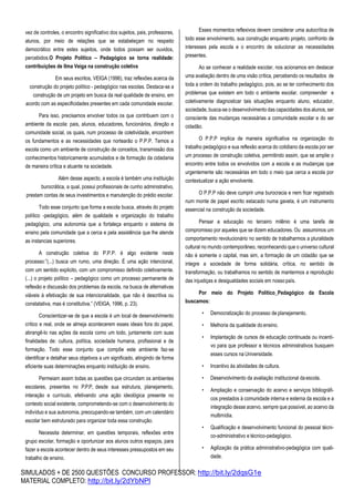 SIMULADOS + DE 2500 QUESTÕES CONCURSO PROFESSOR: http://bit.ly/2dqsG1e
MATERIAL COMPLETO: http://bit.ly/2dYbNPl
vez de controles, o encontro significativo dos sujeitos, pais, professores,
alunos, por meio de relações que se estabeleçam no respeito
democrático entre estes sujeitos, onde todos possam ser ouvidos,
percebidos.O Projeto Político – Pedagógico se torna realidade:
contribuições de Ilma Veiga na construção coletiva
Em seus escritos, VEIGA (1996), traz reflexões acerca da
construção do projeto político - pedagógico nas escolas. Destaca-se a
construção de um projeto em busca da real qualidade de ensino, em
acordo com as especificidades presentes em cada comunidade escolar.
Para isso, precisamos envolver todos os que contribuem com o
ambiente da escola: pais, alunos, educadores, funcionários, direção e
comunidade social, os quais, num processo de coletividade, encontrem
os fundamentos e as necessidades que nortearão o P.P.P. Temos a
escola como um ambiente de construção de conceitos, transmissão dos
conhecimentos historicamente acumulados e de formação da cidadania
de maneira crítica e atuante na sociedade.
Além desse aspecto, a escola é também uma instituição
burocrática, a qual, possui profissionais de cunho administrativo,
prestam contas de seus investimentos e manutenção do prédio escolar.
Todo esse conjunto que forma a escola busca, através do projeto
político -pedagógico, além de qualidade e organização do trabalho
pedagógico, uma autonomia que a fortaleça enquanto o sistema de
ensino pela comunidade que a cerca e pela assistência que lhe atende
as instancias superiores.
A construção coletiva do P.P.P. é algo evidente neste
processo:”(...) busca um rumo, uma direção. É uma ação intencional,
com um sentido explicito, com um compromisso definido coletivamente.
(...) o projeto político – pedagógico como um processo permanente de
reflexão e discussão dos problemas da escola, na busca de alternativas
viáveis à efetivação de sua intencionalidade, que não é descritiva ou
constatativa, mas é constitutiva.” (VEIGA, 1996, p. 23).
Conscientizar-se de que a escola é um local de desenvolvimento
crítico e real, onde se almeja acontecerem esses ideais fora do papel,
abrangê-lo nas ações da escola como um todo, juntamente com suas
finalidades de: cultura, política, sociedade humana, profissional e de
formação. Todo esse conjunto que compõe este ambiente faz-se
identificar e detalhar seus objetivos a um significado, atingindo de forma
eficiente suas determinações enquanto instituição de ensino.
Permeiam assim todas as questões que circundam os ambientes
escolares, presentes no P.P.P, desde sua estrutura, planejamento,
interação e currículo, efetivando uma ação ideológica presente no
contexto social existente, comprometendo-se com o desenvolvimento do
indivíduo e sua autonomia, preocupando-se também, com um calendário
escolar bem estruturado para organizar toda essa construção.
Necessita determinar, em questões temporais, reflexões entre
grupo escolar, formação e oportunizar aos alunos outros espaços, para
fazer a escola acontecer dentro de seus interesses pressupostos em seu
trabalho de ensino.
Esses momentos reflexivos devem considerar uma autocrítica de
todo esse envolvimento, sua construção enquanto projeto, confronto de
interesses pela escola e o encontro de solucionar as necessidades
presentes.
Ao se conhecer a realidade escolar, nos acionamos em destacar
uma avaliação dentro de uma visão crítica, percebendo os resultados de
toda a ordem do trabalho pedagógico, pois, ao se ter conhecimento dos
problemas que existem em todo o ambiente escolar, compreender e
coletivamente diagnosticar tais situações enquanto aluno, educador,
sociedade, busca-se o desenvolvimento das capacidades dos alunos, ser
consciente das mudanças necessárias a comunidade escolar e do ser
cidadão.
O P.P.P implica de maneira significativa na organização do
trabalho pedagógico e sua reflexão acerca do cotidiano da escola por ser
um processo de construção coletiva, permitindo assim, que se amplie o
encontro entre todos os envolvidos com a escola e as mudanças que
urgentemente são necessárias em todo o meio que cerca a escola por
contextualizar a ação envolvente.
O P.P.P não deve cumprir uma burocracia e nem ficar registrado
num monte de papel escrito estacado numa gaveta, é um instrumento
essencial na construção da sociedade.
Pensar a educação no terceiro milênio é uma tarefa de
compromisso por aqueles que se dizem educadores. Ou assumimos um
comportamento revolucionário no sentido de trabalharmos a pluralidade
cultural no mundo contemporâneo, reconhecendo que o universo cultural
não é somente o capital, mas sim, a formação de um cidadão que se
integre a sociedade de forma solidária, crítica, no sentido de
transformação, ou trabalhamos no sentido de mantermos a reprodução
das injustiças e desigualdades sociais em nossopaís.
Por meio do Projeto Político_Pedagógico da Escola
buscamos:
• Democratização do processo de planejamento.
• Melhoria da qualidade do ensino.
• Implantação de cursos de educação continuada ou incenti-
vo para que professor e técnicos administrativos busquem
esses cursos na Universidade.
• Incentivo às atividades de cultura.
• Desenvolvimento da avaliação institucional daescola.
• Ampliação e conservação do acervo e serviços bibliográfi-
cos prestados à comunidade interna e externa da escola e a
integração desse acervo, sempre que possível, ao acervo da
multimídia.
• Qualificação e desenvolvimento funcional do pessoal técni-
co-administrativo e técnico-pedagógico.
• Agilização da prática administrativo-pedagógica com quali-
dade.
 