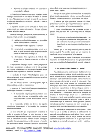 SIMULADOS + DE 2500 QUESTÕES CONCURSO PROFESSOR: http://bit.ly/2dqsG1e
MATERIAL COMPLETO: http://bit.ly/2dYbNPl
• Provimento de condições facilitadoras para o efetivo cum-
primento dos fins da Escola.
O Projeto Político-Pedagógico, como vimos, organiza o trabalho
pedagógico da escola como um todo na busca de melhoria da qualidade
do ensino. A base para essa organização da escola são seus alunos, a
partir dos quais desenvolvemos a concepção, a realização e a avaliação
do projeto educativo.
É importante ressaltar que na construção do Projeto estará
sempre presente uma relação recíproca entre a dimensão política e a
dimensão pedagógica da escola.
Quanto à implantação, dentro de um processo democrático de
decisões, o Projeto considera os seguintes aspectos:
1) a análise dos conflitos (abrindo espaço para gerenciá-los,
pois são momentos abertos àcriatividade);
2) a eliminação das relações corporativas eautoritárias;
3) o rompimento da burocracia excessiva que permeia as re-
lações na escola, tanto as de ordem técnico-administrativa
como as de ordem técnico-pedagógica; e
4) a diminuição dos efeitos fragmentários da divisão do traba-
lho que reforça as diferenças e hierarquiza os poderes de
decisão.
O Projeto Político-Pedagógico organiza o trabalho pedagógico em
dois níveis: o da escola como um todo, sem perder de vista sua relação
com o contexto social imediato; e em particular, em nível da sala de aula,
incluindo as ações do professor na dinâmica da sala de aula.
A construção do Projeto Político-Pedagógico passa pela
autonomia da escola, e de sua capacidade de delinear sua própria
identidade. Na sua construção,
deve ficar claro que a escola é um espaço público, lugar de
debate, de diálogo, fundado na reflexão coletiva.
A construção do Projeto Político-Pedagógico necessita de um
referencial que fundamente a sua construção:
• Os alicerces estão nos pressupostos de uma teoria peda-
gógica crítica viável, que parta da prática social e esteja
compromissada em solucionar seus problemas institucio-
nais.
Há a necessidade, também, do domínio dos aspectos
metodológicos indispensáveis à concretização das concepções
assumidas coletivamente:
As novas formas têm que ser pensadas em um contexto de
tensão, de correlações de forças - às vezes favoráveis, às vezes
desfavoráveis. Terão que nascer do próprio “chão da escola”. Compete,
assim, à administração da escola viabilizar inovações pedagógicas
planejadas, através de ação de cada membro da escola, pertencentes
aos segmentos dos alunos, professores, funcionários e comunidade
externa. Desta forma, busca-se uma construção coletiva e não um
modelo pronto e acabado.
Para que isto ocorra, poderá haver necessidade de mudança na
própria lógica da organização das instâncias superiores (Secretarias de
Educação), implicando uma mudança substancial nas suas práticas.
É essencial que sejam propiciadas condições aos alunos,
professores e funcionários que lhes permitam aprender a pensar e a
realizar o fazer pedagógico da forma mais efetiva e crítica.
O Projeto Político-Pedagógico visa à qualidade em todo o
processo vivido pela escola. Não é um rearranjo formal da instituição
escolar.
• A organização do trabalho pedagógico da escola tem a ver
com a organização da sociedade. Nesta perspectiva, a es-
cola é vista como uma instituição social, inserida na socie-
dade refletindo as determinações e contradições dessa so-
ciedade.
Sabemos que há uma desigualdade no ponto de partida da
carreira estudantil. As condições sociais são um mecanismo de
classificação entre os que chegaram às portas da escola.
A seleção reflete um sistema social perverso, no qual existem
mecanismos de exclusão. A escola deve ser uma agência de mediação
social que, com qualidade, facilite a igualdade de acesso de todos a ela.
O PROJETO PEDAGÓGICO NA ESCOLA PÚBLICA
A questão da autonomia escolar e de seu desdobramento num
projeto pedagógico é, como problema, típico da escola pública que, a não
ser em raríssimas exceções, integra uma rede de escolas e, por isso,
está sempre sujeita a interferências de órgãos externos responsáveis
pela organização, administração e controle da rede escolar. Essa
situação não é, em si mesma, negativa, mas frequentemente acaba
sendo, porque órgãos centrais, com maior ou menor amplitude, tendem
a desconhecer a peculiaridade de distintas situações escolares e
decidem e orientam como se todas as unidades fossem idênticas ou
muito semelhantes. A consequência mais óbvia e indesejável de
tentativas de homogeneização daquilo que é substantivamente
heterogêneo é o fato de que as escolas ficam ou sentem-se desoneradas
da responsabilidade pelo êxito de seu próprio trabalho, já que ele é
continuamente objeto de interferências externas, pois ainda que essas
interferências sejam bem intencionadas não levam em conta que a
instituição “escola pública” é uma diversidade e não uma unidade.
É aí que reside um grave problema da escola pública e é para
resolvê-lo que se reivindica a autonomia do estabelecimento na
elaboração e execução do projeto escolar próprio. Hoje, a própria lei
reconhece o problema e indica a solução genérica, mas na sua
implementação o problema pode reviver e até se agravar pelo risco de
que órgãos da administração entendam que convém estabelecer
 