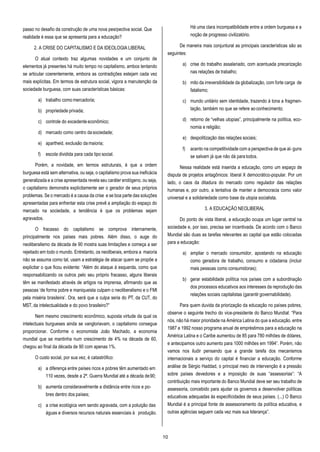 10
passo no desafio da construção de uma nova pesrpectiva social. Que
realidade é essa que se apresenta para a educação?
2. A CRISE DO CAPITALISMO E DA IDEOLOGIA LIBERAL
O atual contexto traz algumas novidades e um conjunto de
elementos já presentes há muito tempo no capitalismo, ambos tentando
se articular coerentemente, embora as contradições estejam cada vez
mais explícitas. Em termos de estrutura social, vigora a manutenção da
sociedade burguesa, com suas características básicas:
a) trabalho como mercadoria;
b) propriedade privada;
c) controle do excedente econômico;
d) mercado como centro da sociedade;
e) apartheid, exclusão da maioria;
f) escola dividida para cada tipo social.
Porém, a novidade, em termos estruturais, é que a ordem
burguesa está sem alternativa, ou seja, o capitalismo prova sua ineficácia
generalizada e a crise apresentada revela seu caráter endógeno, ou seja,
o capitalismo demonstra explicitamente ser o gerador de seus próprios
problemas. Se o mercado é a causa da crise e se boa parte das soluções
apresentadas para enfrentar esta crise prevê a ampliação do espaço do
mercado na sociedade, a tendência é que os problemas sejam
agravados.
O fracasso do capitalismo se comprova internamente,
principalmente nos países mais pobres. Além disso, o auge do
neoliberalismo da década de 90 mostra suas limitações e começa a ser
rejeitado em todo o mundo. Entretanto, os neoliberais, embora a maioria
não se assuma como tal, usam a estratégia de atacar quem se propõe a
explicitar o que ficou evidente: “Além do ataque à esquerda, como que
responsabilizando os outros pelo seu próprio fracasso, alguns liberais
têm se manifestado através de artigos na imprensa, afirmando que as
pessoas ‘de forma pobre e maniqueista culpam o neoliberalismo e o FMI
pela miséria brasileira’. Ora, será que a culpa seria do PT, da CUT, do
MST, da intelectualidade e do povo brasileiro?”
Nem mesmo crescimento econômico, suposta virtude da qual os
intelectuais burgueses ainda se vangloriavam, o capitalismo consegue
proporcionar. Conforme o economista João Machado, a economia
mundial que se mantinha num crescimento de 4% na década de 60,
chegou ao final da década de 90 com apenas 1%.
O custo social, por sua vez, é catastrófico:
a) a diferença entre países ricos e pobres têm aumentado em
110 vezes, desde a 2ª. Guerra Mundial até a década de90;
b) aumenta consideravelmente a distância entre ricos e po-
bres dentro dos países;
c) a crise ecológica vem sendo agravada, com a poluição das
águas e diversos recursos naturais essenciais à produção.
Há uma clara incompatibilidade entre a ordem burguesa e a
noção de progresso civilizatório.
De maneira mais conjuntural as principais características são as
seguintes:
a) crise do trabalho assalariado, com acentuada precarização
nas relações de trabalho;
b) mito da irreversibilidade da globalização, com forte carga de
fatalismo;
c) mundo unitário sem identidade, trazendo à tona a fragmen-
tação, também no que se refere aoconhecimento;
d) retorno de “velhas utopias”, principalmente na política, eco-
nomia e religião;
e) despolitização das relações sociais;
f) acento na competitividade com a perspectiva de que al- guns
se salvam já que não dá para todos.
Nessa realidade está inserida a educação, como um espaço de
disputa de projetos antagônicos: liberal X democrático-popular. Por um
lado, o caos da ditadura do mercado como regulador das relações
humanas e, por outro, a tentativa de manter a democracia como valor
universal e a solidariedade como base da utopia socialista.
3. A EDUCAÇÃO NEOLIBERAL
Do ponto de vista liberal, a educação ocupa um lugar central na
sociedade e, por isso, precisa ser incentivada. De acordo com o Banco
Mundial são duas as tarefas relevantes ao capital que estão colocadas
para a educação:
a) ampliar o mercado consumidor, apostando na educação
como geradora de trabalho, consumo e cidadania (incluir
mais pessoas como consumidoras);
b) gerar estabilidade política nos países com a subordinação
dos processos educativos aos interesses da reprodução das
relações sociais capitalistas (garantir governabilidade).
Para quem duvida da priorização da educação no países pobres,
observe o seguinte trecho do vice-presidente do Banco Mundial: “Para
nós, não há maior prioridade na América Latina do que a educação. entre
1987 e 1992 nosso programa anual de empréstimos para a educação na
América Latina e o Caribe aumentou de 85 para 780 milhões de dólares,
e antecipamos outro aumento para 1000 milhões em 1994”. Porém, não
vamos nos iludir pensando que a grande tarefa dos mecanismos
internacionais a serviço do capital é financiar a educação. Conforme
análise de Sérgio Haddad, o principal meio de intervenção é a pressão
sobre países devedores e a imposição de suas “assessorias”: “A
contribuição mais importante do Banco Mundial deve ser seu trabalho de
assessoria, concebido para ajudar os governos a desenvolver políticas
educativas adequadas às especificidades de seus países. (...) O Banco
Mundial é a principal fonte de assessoramento da política educativa, e
outras agências seguem cada vez mais sua liderança”.
 
