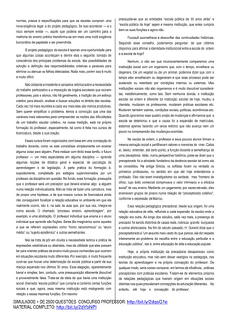 SIMULADOS + DE 2500 QUESTÕES CONCURSO PROFESSOR: http://bit.ly/2dqsG1e
MATERIAL COMPLETO: http://bit.ly/2dYbNPl
normas, prazos e especificações para que as escolas cumpram uma
nova exigência legal: a do projeto pedagógico. Se isso acontecer — e o
risco sempre existe —, aquilo que poderia ser um caminho para a
melhoria do ensino público transforma-se em mais uma inútil exigência
burocrática de papelada a ser preenchida.
O projeto pedagógico da escola é apenas uma oportunidade para
que algumas coisas aconteçam e dentre elas o seguinte: tomada de
consciência dos principais problemas da escola, das possibilidades de
solução e definição das responsabilidades coletivas e pessoais para
eliminar ou atenuar as falhas detectadas. Nada mais, porém isso é muito
e muito difícil.
Não obstante a insistente e cansativa retórica sobre a necessidade
do trabalho participativo e a imposição de órgãos escolares que reúnem
professores, pais e alunos, não há geralmente, a tradição de um esforço
coletivo para discutir, analisar e buscar soluções no âmbito das escolas.
Cada vez há mais reuniões e cada vez mais elas são menos produtivas.
Sem querer simplificar o problema, temos a convicção que uma das
variáveis mais relevantes para compreender as razões das dificuldades
de um trabalho escolar coletivo, na nossa tradição, está na própria
formação do professor, especialmente, tal como é feita nos cursos de
licenciatura, desde a suacriação.
Esses cursos foram organizados com base em uma concepção do
trabalho docente, como se este consistisse simplesmente em ensinar
alguma coisa para alguém. Para realizar com êxito essa tarefa, o futuro
professor — um meio especialista em alguma disciplina — aprende
algumas noções de didática geral e especial, de psicologia da
aprendizagem e de legislação. A parte prática da formação é,
supostamente, completada por estágios supervisionados por um
professor da disciplina em questão. No fundo, essa formação pressupõe
que o professor será um preceptor que deverá ensinar algo a alguém
numa relação individualizada. Não se trata de fazer uma caricatura, mas
de propor uma hipótese, a de que nossos cursos de licenciatura ainda
não conseguiram focalizar a relação educativa no ambiente em que ela
realmente ocorre, isto é, na sala de aula que, por sua vez, integra-se
numa escola. O chamado “processo ensino- aprendizagem”, por
exemplo, é uma abstração. O professor individual que ensina e o aluno
individual que aprende são ficções. Seres tão imaginários como aqueles
a que se referem expressões como “homo oeconomicus” ou “aluno
médio” ou “sujeito epistêmico” e outras semelhantes.
Não se trata de pôr em dúvida a necessidade teórica e prática de
expressões estatísticas ou abstratas, mas da utilidade que elas possam
ter para orientar práticas de ensino muito pouco conhecidas que ocorrem
em situações escolares muito diferentes. Por exemplo, é muito frequente
ouvir-se que houve uma deterioração da escola pública a partir de sua
maciça expansão nos últimos 30 anos. Essa alegação, aparentemente
banal e simples, tem, contudo, uma pressuposição altamente discutível
e provavelmente falsa. Trata-se da ideia de que havia uma instituição
social chamada “escola pública” que cumpria a contento certas funções
sociais e que, agora, essa mesma instituição está malogrando com
relação a essas mesmas funções. Em resumo:
pressupõe-se que as entidades “escola pública de 30 anos atrás” e
“escola pública de hoje” sejam a mesma instituição, que antes cumpria
bem as suas funções e agora não.
Foucault aconselhava a desconfiar das continuidades históricas.
Seguindo esse conselho, poderíamos perguntar: de que critérios
dispomos para afirmar a identidade institucional entre a escola de ontem
e a escola dehoje?
Nenhum, a não ser que inconscientemente comparemos uma
instituição social com um organismo que, com o tempo, envelhece ou
degenera. De um vegetal ou de um animal, podemos dizer que com o
tempo eles envelhecem ou degeneram e que esse processo pode ser
acelerado ou retardado por condições internas ou externas. Mas
instituições sociais não são organismos e é muito discutível considerá-
las, metaforicamente, como tais. Sem nenhuma dúvida, a instituição
escolar de ontem é diferente da instituição escolar de hoje, mudou a
clientela, mudaram os professores, mudaram práticas escolares etc.
Mudaram também valores, condições sociais, políticas, econômicas etc.
Quando ignoramos esse quadro amplo de mudanças e afirmamos que a
escola se deteriorou e que a causa foi a expansão de matrículas,
estamos apenas fazendo um lance retórico que não avança nem um
pouco na compreensão das mudanças ocorridas.
Na escola de ontem, o professor e seus poucos alunos tinham a
mesma extração social e partilhavam valores e maneiras de viver. Cabia
aí, talvez, entender, até certo ponto, a função docente à semelhança de
uma preceptoria. Aliás, numa perspectiva histórica, pode-se dizer que o
preceptorado foi a atividade fundadora da docência escolar tal como ela
se consolidou. Na antiga Grécia, os sofistas foram na verdade os
primeiros professores, no sentido em que até hoje entendemos a
profissão. Eles não eram investigadores da verdade, mas “homens de
ofício, cujo êxito comercial comprovava o valor intrínseco e a eficácia
social” de seu ensino. Mediante um pagamento, por vezes elevado, eles
ensinavam grupos de jovens numa relação de “preceptorado coletivo”,
conforme a expressão deMarrou.
Essa relação pedagógica preceptoral, desde sua origem, foi uma
relação educativa de elite, refluindo a cada expansão da escola onde a
relação era outra. Ao longo dos séculos, cada vez mais, a presença do
preceptor foi sendo distintiva de casas reais, nobreza, grande burguesia
e outros afortunados. No fim do século passado, H. Durand dizia que o
preceptadorado é “um assunto mais vasto do que parece, ele diz respeito
inteiramente ao problema da escolha entre a educação particular e a
educação pública”, isto é, entre educação de elite e educação popular.
Hoje, a própria instituição da preceptoria desapareceu como
instituição educativa, mas não sem deixar vestígios na pedagogia, nas
teorias da aprendizagem e na própria concepção do professor. De
qualquer modo, seria ocioso comparar, em termos de eficiência, práticas
preceptoriais com práticas escolares. Tratam-se de elementos próprios
de relações pedagógicas que tiveram origem em situações sociais
distintas nas quais prevaleciam concepções de educação diferentes. No
entanto, até hoje a concepção do professor,
 