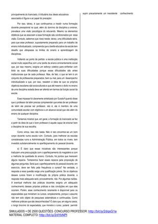 SIMULADOS + DE 2500 QUESTÕES CONCURSO PROFESSOR: http://bit.ly/2dqsG1e
MATERIAL COMPLETO: http://bit.ly/2dYbNPl
principalmente do licenciado, é tributária dos ideais educativos
associados à figura e ao papel do preceptor.
Por isso, talvez, é que continuamos a insistir numa formação
docente preceptorial na qual, além do domínio da disciplina a ensinar,
prevalece uma visão psicológica do educando. Mesmo os elementos
didáticos que se associam a essa formação são condicionados por essa
visão. Contudo, sabemos que nisso reside, talvez, uma dificuldade séria,
para que esse professor, supostamente preparado para um trabalho de
ensino individualizado, compreenda que a tarefa educativa da escola tem
desafio que ultrapassa os limites do ensino e aprendizagem de
disciplinas.
Voltando ao ponto de partida: a escola pública é uma instituição
social muito específica com uma tarefa de ensino eminentemente social
que, por isso mesmo, exigiria um esforço coletivo para enfrentar com
êxito as suas dificuldades porque essas dificuldades são antes
institucionais que de cada professor. Mas, de fato, o que se tem é um
conjunto de professores preparados, bem ou mal, para um desempenho
individualizado e que, por isso, resistem à ideia de que os próprios
objetivos escolares são socioculturais e que até mesmo o êxito no ensino
de uma disciplina isolada deve ser aferido em termos da função social da
escola.
Esse impasse foi claramente sintetizado por Gusdorf quando disse
que o professor de latim precisa compreender que antes de ser professor
de latim ele precisa ser professor, isto é, ele é membro de uma
comunidade escolar com objetivos e um alcance social que vão além do
ensino de qualquer disciplina.
Tentamos mostrar que, em geral, a formação do licenciado se faz
a partir da ideia de que o bom professor é aquele capaz de ensinar bem
a disciplina de sua escolha.
Como vimos, isso não basta. Não é raro encontrar-se um bom
corpo docente numa escola ruim. Contudo, para melhorar as escolas
consideradas ruins a Administração Pública, em todos os níveis, tem
investido substancialmente no aperfeiçoamento do pessoal docente.
a) É claro que essas iniciativas são interessantes porque
traduzem uma preocupação com o aperfeiçoamento do magistério e com
a melhoria da qualidade do ensino. Contudo, há pontos que merecem
alguns reparos. Tentaremos fazer esses reparos pela proposição de
algumas perguntas. Será que o aperfeiçoamento do pessoal docente, em
exercício, deve ser feito pela frequência a cursos? Na verdade, a
resposta a essa questão exige uma qualificação prévia. Se os objetivos
desses cursos forem a modificação da própria prática docente, a
resposta mais adequada será, provavelmente, não. Por algumas razões.
A eventual melhoria das práticas docentes exigiria um adequado
conhecimento dessas próprias práticas e das condições em que elas
ocorrem. Porém, esse conhecimento raramente é disponível para os
especialistas que ministram os cursos, simplesmente, porque o assunto
não tem sido objeto de pesquisas sistemáticas e continuadas. Como
melhorar práticas que são desconhecidas? É claro que, em alguns casos,
o longo tirocínio do especialista, que ministra o curso, poderá permitir
suprir precariamente um inexistente conhecimento
 