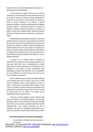 SIMULADOS + DE 2500 QUESTÕES CONCURSO PROFESSOR: http://bit.ly/2dqsG1e
MATERIAL COMPLETO: http://bit.ly/2dYbNPl
sistemático. Mas, uma política de aperfeiçoamento de pessoal não
pode depender de tais eventualidades.
b) Outra pergunta, outro reparo. O que há em comum entre os
professores de uma mesma disciplina, mas de diferentes escolas, que
são reunidos em dezenas ou centenas para serem aperfeiçoados? O
simples fato de que lecionam a mesma disciplina não significa que
tenham as mesmas dificuldades e que enfrentem os mesmos
problemas. Na verdade, os esforços de aperfeiçoamento do magistério
usualmente repetem e eventualmente agravam os equívocos já
presentes na formação acadêmica, ignorando que a entidade a ser
visada é a escola e não o professor isolado. Voltemos brevemente a
esse ponto. O professor que ensina numa escola é um profissional sui-
generis.
Diferentemente de outras situações profissionais, o exercício da
profissão de ensinar só é possível no quadro institucional da escola. O
fato eventual de que se ensine particularmente fora da escola não é
relevante para caracterizar o professor. Qualquer especialista numa
disciplina poderia fazer isso. No caso do médico ou do advogado, por
exemplo, a situação é diferente. Esses profissionais podem exercer a
sua profissão tanto particularmente como num quadro institucional, e
essas diferentes perspectivas profissionais são levadas em conta na
respectiva informação.
É possível que um professor isolado se aperfeiçoe no
conhecimento de sua disciplina, mas não enquanto professor de uma
dada escola. Neste último caso, o aperfeiçoamento do professor
precisa ocorrer no quadro institucional em que ele trabalha, já que as
dificuldades de seu trabalho de ensino, eventualmente, serão
metodológicas ou didáticas. Não fosse assim, não se compreenderia
que o bom professor em uma escola seja mau numa outra ou vice-
versa. No entanto, isso é frequente.
Enfim, a melhoria do ensino é sempre uma questão institucional
e uma instituição social, como é a escola, é mais do que a simples
reunião de professores, diretor e outros profissionais. A escola, ou
melhor, o mundo escolar é uma entidade coletiva situada num certo
contexto, com práticas, convicções, saberes que se entrelaçam numa
história própria em permanente mudança. Esse mundo é um conjunto
de vínculos sociais, fruto da adesão ou da rejeição de uma
multiplicidade de valores pessoais e sociais.
A ideia de um projeto pedagógico, visando à melhoria desse
mundo com relação às suas práticas específicas, será uma ficção
burocrática se não for fruto da consciência e do esforço da coletividade
escolar. Por isso, é ela, a escola, que precisa ser assistida e orientada
sistematicamente e seus membros temporários, que são os
professores, não devem ser aperfeiçoados abstratamente para o
ensino de sua disciplina, mas para a tarefa coletiva do projeto escolar.
AS PARTES INTEGRANTES DO PROJETO PEDAGÓGICO
• as competências e habilidades que os alunos precisam
de- senvolver
 