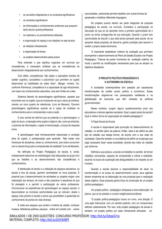SIMULADOS + DE 2500 QUESTÕES CONCURSO PROFESSOR: http://bit.ly/2dqsG1e
MATERIAL COMPLETO: http://bit.ly/2dYbNPl
• os conceitos integradores e os conteúdos significativos
• os contextos significativos
• as informações e conhecimentos anteriores que possuem
tanto alunos quantoprofessores
• os materiais e os procedimentosutilizados
• a organização do espaço e as relações na sala deaula
• as relações interpessoais
• a organização do tempo
• os projetos desenvolvidos pelos jovens
Para entender o que significa organizar um currículo por
competências, é necessário enfatizar que as competências se
desenvolvem integradamente aos conhecimentos.
Com efeito, competências “são ações e operações mentais de
caráter cognitivo, socioafetivo e psicomotor que permitem ao sujeito
desenvolver as habilidades de saber fazer”. (Berger. mimeo). Ou,
conforme Perrenoud, competência é a capacidade de agir eficazmente,
com base nos conhecimentos adquiridos, mas sem limitar-se a eles.
Estamos falando de aprendizagens significativas, aquelas que
encontram eco no sujeito, que se incorporam ao que o aluno já conhece,
criando um novo quadro de referências. (Lino de Macedo). Ocorrem
aprendizagens significativas quando se é capaz de mobilizar os
conhecimentos para a compreensão e para aação.
O eixo central da reforma que se pretende é a aprendizagem, a
ação do aluno, a interação entre sujeito e objeto e não, como se entendia,
o acúmulo de informações, o apelo à memorização, a busca da resposta
única.
A aprendizagem está intrinsecamente relacionada à condição
ativa do sujeito, à predisposição para aprender. “Não existe uma
hierarquia de disciplinas, áreas ou conhecimento, pois todos concorrem
com a mesma força para a compreensão da realidade” (Lino de Macedo).
Na definição do Projeto Pedagógico da escola, é, ainda,
indispensável selecionar as metodologias mais adequadas ao grupo com
que se trabalha e ao desenvolvimento das competências e
conhecimentos.
A distribuição do tempo e a utilização de espaços educativos, na
escola e fora da escola, ganham centralidade na nova proposta. É
possível que o desenvolvimento de atividades ou projetos exijam uma
realocação dos tempos, de modo a não prejudicar a sequência do que
foi planejado e a permitir a participação de vários professores.
Circunscrever as experiências de aprendizagem ao espaço escolar, é
desconsiderar as inúmeras oportunidades que se colocam, desde o
espaço mais próximo à escola a outros que possibilitam a apreensão do
conhecimento de pontos de vista diversos.
A visita aos espaços que contam a história da cidade, conhecer
museus, bibliotecas públicas, parques, entrar em contato com outras
comunidades, certamente permite trabalhar com outras formas de
apreensão e mobilizar diferentes linguagens.
Os projetos juvenis devem ser parte integrante da proposta
pedagógica da escola, via currículo. Considero a participação na
discussão do que se vai aprender como a primeira oportunidade de o
jovem se tornar protagonista da sua educação. Quando o jovem tem
oportunidade de discutir o que está sendo pensado pela escola, de se
apropriar dessa proposta, de discuti-la, ganha condição para assumir e
avaliar o próprio desenvolvimento.
É importante estabelecer critérios de avaliação que permitam
acompanhar o desenvolvimento do Plano de Gestão Escolar e do Projeto
Pedagógico. Trata-se de prever momentos de avaliação coletiva, de
modo a permitir as modificações necessárias para que se atinjam os
objetivos desejáveis.
O PROJETO POLÍTICO PEDAGÓGICO E
A AUTONOMIA DA ESCOLA
A sociedade contemporânea tem passado por expressivas
transformações de caráter social, político e econômico. Essas
transformações originam-se nos pressupostos neoliberais e na
globalização da economia que têm norteado as políticas
governamentais.
Nesse contexto, surgem alguns questionamentos junto aos
educadores e demais agentes escolares: Qual o papel social da escola?
Qual a melhor forma de organização do trabalhopedagógico?
O Papel Social da Escola
A escola é responsável pela promoção do desenvolvimento do
cidadão, no sentido pleno da palavra. Então, cabe a ela definir-se pelo
tipo de cidadão que deseja formar, de acordo com a sua visão de
sociedade. Cabe-lhe também a incumbência de definir as mudanças que
julga necessário fazer nessa sociedade, através das mãos do cidadão
que iráformar.
Definida a sua postura, a escola vai trabalhar no sentido de formar
cidadãos conscientes, capazes de compreender e criticar a realidade,
atuando na busca da superação das desigualdades e do respeito ao ser
humano.
Quando a escola assume a responsabilidade de atuar na
transformação e na busca do desenvolvimento social, seus agentes
devem empenhar-se na elaboração de uma proposta para a realização
desse objetivo. Essa proposta ganha força na construção de um projeto
político-pedagógico.
Um projeto político - pedagógico ultrapassa a mera elaboração de
planos, que só se prestam a cumprir exigênciasburocráticas:
“O projeto político-pedagógico busca um rumo, uma direção. É
uma ação intencional, com um sentido explícito, com um compromisso
definido coletivamente. Por isso, todo projeto pedagógico da escola é,
também, um projeto político por estar intimamente articulado ao
 