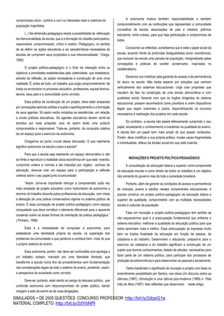 SIMULADOS + DE 2500 QUESTÕES CONCURSO PROFESSOR: http://bit.ly/2dqsG1e
MATERIAL COMPLETO: http://bit.ly/2dYbNPl
compromisso sócio - político e com os interesses reais e coletivos da
população majoritária.
(...) Na dimensão pedagógica reside a possibilidade da efetivação
da intencionalidade da escola, que é a formação do cidadão participativo,
responsável, compromissado, crítico e criativo. Pedagógico, no sentido
de se definir as ações educativas e as características necessárias às
escolas de cumprirem seus propósitos e sua intencionalidade.” (Veiga,
1995)
O projeto político-pedagógico é o fruto da interação entre os
objetivos e prioridades estabelecidas pela coletividade, que estabelece,
através da reflexão, as ações necessárias à construção de uma nova
realidade. É, antes de tudo, um trabalho que exige comprometimento de
todos os envolvidos no processo educativo: professores, equipe técnica,
alunos, seus pais e a comunidade como umtodo.
Essa prática de construção de um projeto, deve estar amparada
por concepções teóricas sólidas e supõe o aperfeiçoamento e a formação
de seus agentes. Só assim serão rompidas as resistências em relação
a novas práticas educativas. Os agentes educativos devem sentir-se
atraídos por essa proposta, pois só assim terão uma postura
comprometida e responsável. Trata-se, portanto, da conquista coletiva
de um espaço para o exercício da autonomia.
Chegamos ao ponto crucial dessa discussão: O que realmente
significa autonomia na escola e para a escola?
Para que a escola seja realmente um espaço democrático e não
se limite a reproduzir a realidade sócio-econômica em que está inserida,
cumprindo ordens e normas a ela impostas por órgãos centrais da
educação, deve-se criar um espaço para a participação e reflexão
coletiva sobre o seu papel junto à comunidade:
“Assim, torna-se importante reforçar a compreensão cada vez
mais ampliada de projeto educativo como instrumento de autonomia e
domínio do trabalho docente pelos profissionais da educação, com vistas
à alteração de uma prática conservadora vigente no sistema público de
ensino. É essa concepção de projeto político-pedagógico como espaço
conquistado que deve constituir o elemento diferencial para o aparente
consenso sobre as atuais formas de orientação da prática pedagógica.”
( Pinheiro, 1998)
Essa é a necessidade de conquistar a autonomia, para
estabelecer uma identidade própria da escola, na superação dos
problemas da comunidade a que pertence e conhece bem, mais do que
o próprio sistema de ensino.
Essa autonomia, porém, não deve ser confundida com apologia a
um trabalho isolado, marcado por uma liberdade ilimitada, que
transforme a escola numa ilha de procedimentos sem fundamentação
nas considerações legais de todo o sistema de ensino, perdendo, assim,
a perspectiva da sociedade como umtodo.
Deve-se, portanto, estar atento ao perigo do descaso político, que
confunde autonomia com descompromisso do poder público, dando
margem a este de eximir-se de suasobrigações.
A autonomia implica também responsabilidade e também
comprometimento com as instituições que representam a comunidade
(conselhos de escola, associações de pais e mestres, grêmios
estudantis, entre outras), para que haja participação e compromisso de
todos.
Concluindo as reflexões, acreditamos que é este o papel social da
escola, atuando frente às profundas desigualdades sócio- econômicas,
que excluem da escola uma parcela da população, marginalizada pelas
concepções e práticas de caráter conservador, inspiradas no
neoliberalismo.
Devemos nos mobilizar pela garantia do acesso e da permanência
do aluno na escola. Não basta esperar por soluções que venham
verticalmente dos sistemas educacionais. Urge criar propostas que
resultem de fato na construção de uma escola democrática e com
qualidade social, fazendo com que os órgãos dirigentes do sistema
educacional, possam reconhecê-la como prioritária e criem dispositivos
legais que sejam coerentes e justos, disponibilizando os recursos
necessários à realização dos projetos em cada escola.
Do contrário, a escola não estará efetivamente cumprindo o seu
papel, socializando o conhecimento e investindo na qualidade do ensino.
A escola tem um papel bem mais amplo do que passar conteúdos.
Porém, deve modificar a sua própria prática, muitas vezes fragmentada
e individualista, reflexo da divisão social em que está inserida.
INOVAÇÕES E PROJETO POLÍTICO-PEDAGÓGICO
A consolidação da educação básica e superior comocomponente
da educação escolar e como direito de todos os cidadãos é um objetivo
não somente do governo mas de toda a sociedade brasileira.
Portanto, além de garantir as condições de acesso e permanência
de crianças, jovens e adultos nesses componentes educacionais, é
preciso construir um projeto político-pedagógico de educação básica e
superior de qualidade, comprometido com as múltiplas necessidades
sociais e culturais da população.
Falar em inovação e projeto político-pedagógico tem sentido se
não esquecermos qual é a preocupação fundamental que enfrenta o
sistema educativo: melhorar a qualidade da educação pública para que
todos aprendam mais e melhor. Essa preocupação se expressa muito
bem na tríplice finalidade da educação em função da pessoa, da
cidadania e do trabalho. Desenvolver o educando, prepará-lo para o
exercício da cidadania e do trabalho significam a construção de um
sujeito que domine conhecimentos, dotado de atitudes necessárias para
fazer parte de um sistema político, para participar dos processos de
produção da sobrevivência e para desenvolver-se pessoal e socialmente.
Tenho trabalhado o significado de inovação e projeto com base no
entendimento possibilitado por Santos, nas obras Um discurso sobre as
ciências (1987), Introdução a uma ciência pós-moderna (1989) e Pela
mão de Alice (1997). Nas reflexões que desenvolvo neste artigo,
 