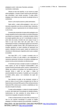 SIMULADOS + DE 2500 QUESTÕES CONCURSO PROFESSOR: http://bit.ly/2dqsG1e
MATERIAL COMPLETO: http://bit.ly/2dYbNPl
pedagógicos a serem, muitas vezes, financiados, autorizados,
reconhecidos e credenciados.
Olhando de modo mais específico, no que concerne ao projeto
político-pedagógico, o processo inovador orienta-se pela padronização,
pela uniformidade e pelo controle burocrático. O projeto político-
pedagógico visa à eficácia que deve decorrer da aplicação técnica do
conhecimento.
Ele tem o cunho empírico-racional ou político-administrativo.
Neste sentido, o projeto político-pedagógico é visto como um
documento programático que reúne as principais ideias, fundamentos,
orientações curriculares e organizacionais de uma instituição educativa
ou de um curso.
Enveredar pela compreensão do projeto político-pedagógico como
inovação regulatória e técnica implica analisar os principais pressupostos
que embasam sua concepção. Assim, a construção do projeto no âmbito
da inovação regulatória anda a par com “a reconstituição do campo do
poder dentro das escolas, entendido este como espaço de jogo no
interior do qual novos atores lutam pelo poder sobre a nova
especialização de funções e a interpretação reguladora dos instrumentos
de diagnóstico e avaliação” (Gomes, 1996, p. 98). Significa dizer que as
inovações regulatórias, ao criarem indicadores de desempenho das
escolas e instituições de ensino superior, acabam por transformar tais
indicadores em referenciais para o diagnóstico prévio e para a avaliação
de resultados.
Para Veiga (2001, p. 47), “o projeto é concebido como um
instrumento de controle, por estar atrelado a uma multiplicidade de
mecanismos operacionais, de técnicas, de manobras e estratégias que
emanam de vários centros de decisões e de diferentes atores”.
O movimento que busca a inovação na escola e na instituição de
ensino superior, por meio do Programa Fundoescola/MEC e pela
proposta de reforma da educação superior, propiciou o deslocamento da
reflexão, que é política em sua gênese e em sua essência, para uma
discussão técnica e estéril em sua origem e dotada de
pseudoneutralidade em sua essência. A qualidade, que é uma questão
de decisão política, passou a ser considerada uma opção sem
problemas.
Essa alternativa de gestão do tipo empresarial, centrada no
serviço ao cliente, em que se funda a concepção tanto do Plano de
Desenvolvimento da Escola (PDE) quanto do Plano de Desenvolvimento
Institucional (PDI), orienta-se para o controle e a estabilidade por meio
dos planos de ação de curtoprazo.
O projeto político-pedagógico, na esteira da inovação regulatória
ou técnica, está voltado para a burocratização da instituição educativa,
transformando-a em mera cumpridora de normas técnicas e de
mecanismos de regulação convergentes e dominadores.
O Plano de Desenvolvimento da Escola (PDE) concretiza-se por
meio de uma crescente racionalização do processo de trabalho
pedagógico, com ênfase em aspectos como produtividade, competência
e controle burocrático. O Plano de Desenvolvimento
 