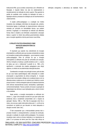 SIMULADOS + DE 2500 QUESTÕES CONCURSO PROFESSOR: http://bit.ly/2dqsG1e
MATERIAL COMPLETO: http://bit.ly/2dYbNPl
Institucional (PDI), que se constitui compromisso com o Ministério da
Educação, é requisito básico nos atos de credenciamento e
recredenciamento da instituição de ensino superior. Para garantia do
padrão de qualidade como condição de realização de ensino, a
legislação associou processos de avaliação aos de reconhecimento e
credenciamento.
O projeto político-pedagógico e a avaliação nos moldes
inovadores das estratégias reformistas da educação são, portanto,
ferramentas ligadas à justificação do desenvolvimento institucional
orientada por princípios da racionalidade técnica, que acabam
servindo à regulação e à manutenção do instituído sob diferentes
formas. Este é o desafio a ser enfrentado: compreender a educação
básica e superior no interior das políticas governamentais voltadas
para a inovação regulatória e técnica para buscar novas trilhas.
O PROJETO POLÍTICO-PEDAGÓGICO COMO
INOVAÇÃO EMANCIPATÓRIA OU
EDIFICANTE
É importante que explicite meu entendimento de inovação
emancipatória ou edificante para que se possa compreender as bases
em Inovações e projeto político-pedagógico... que se assenta o projeto
político-pedagógico. Parto do princípio de que a inovação
emancipatória ou edificante não pode ser confundida com evolução,
reforma, invenção ou mudança. Lucarelli considera-a uma “(...) ruptura
do status quo com o institucional” (Lucarelli et al., 1994, p.10),
significando a construção dos projetos pedagógicos para atingir
objetivos, no âmbito de uma determinada instituiçãoeducativa.
Considerando a inovação uma produção humana, parto da ideia
de que suas bases epistemológicas estão alicerçadas no caráter
emancipador e argumentativo da ciência emergente. A inovação
procura maior comunicação e diálogo com os saberes locais e com os
diferentes atores e realiza-se em um contexto que é histórico e social,
porque humano. A ciência emergente opõe-se às clássicas dicotomias
entre ciências naturais/ciências sociais, teoria/prática, sujeito/objeto,
conhecimento/realidade. Trata-se, portanto, de buscar a superação da
fragmentação das ciências e suas implicações para a vida do homem
e da sociedade.
Neste sentido, a inovação emancipatória ou edificante tem
sempre “(...) lugar numa situação concreta em que quem aplica está
existencial, ética e socialmente comprometido com o impacto da
aplicação” (Santos, 1989, p. 158). Não há separação entre fins e
meios, uma vez que a ação incide sobre ambos pois “(...) os fins só se
concretizam na medida em que discutem os meios adequados à
situação concreta” (idem, ibid.).
É fácil compreender que a intencionalidade permeia todo o
processo inovador e, consequentemente, o processo de construção,
execução e avaliação do projeto político-pedagógico. Os processos
inovadores lutam contra as formas instituídas e os mecanismos de
poder. É um processo de dentro para fora. Essa visão reforça as
definições emergentes e alternativas da realidade. Assim, ela
 