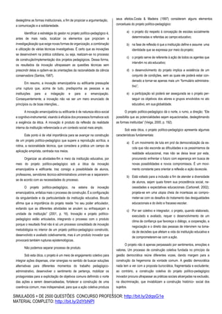 SIMULADOS + DE 2500 QUESTÕES CONCURSO PROFESSOR: http://bit.ly/2dqsG1e
MATERIAL COMPLETO: http://bit.ly/2dYbNPl
deslegitima as formas institucionais, a fim de propiciar a argumentação,
a comunicação e a solidariedade.
Identificar a estratégia do gestor no projeto político-pedagógico é,
antes de mais nada, localizar os elementos que propiciam a
investigaçãoação que exige novas formas de organização, a combinação
e utilização de várias técnicas investigativas. É certo que as inovações
se desenvolvem na prática cotidiana, ou seja, realizam-se no processo
de construção/implementação dos projetos pedagógicos. Dessa forma,
os resultados da inovação ultrapassam as questões técnicas sem
prescindir delas e opõem-se às orientações da racionalidade da ciência
conservadora (Santos,1987).
Em resumo, a inovação emancipatória ou edificante pressupõe
uma ruptura que, acima de tudo, predisponha as pessoas e as
instituições para a indagação e para a emancipação.
Consequentemente, a inovação não vai ser um mero enunciado de
princípios ou de boas intenções...
A inovação emancipatória ou edificante é de natureza ético-social
e cognitivo-instrumental, visando à eficácia dos processos formativos sob
a exigência da ética. A inovação é produto da reflexão da realidade
interna da instituição referenciada a um contexto social mais amplo.
Este ponto é de vital importância para se avançar na construção
de um projeto político-pedagógico que supere a reprodução acrítica, a
rotina, a racionalidade técnica, que considera a prática um campo de
aplicação empirista, centrada nos meios.
Organizar as atividades-fim e meio da instituição educativa, por
meio do projeto político-pedagógico sob a ótica da inovação
emancipatória e edificante, traz consigo a possibilidade de alunos,
professores, servidores técnico-administrativos unirem-se e separarem-
se de acordo com as necessidades do processo.
O projeto político-pedagógico, na esteira da inovação
emancipatória, enfatiza mais o processo de construção. É a configuração
da singularidade e da particularidade da instituição educativa. Bicudo
afirma que a importância do projeto reside “no seu poder articulador,
evitando que as diferentes atividades se anulem ou enfraqueçam a
unidade da instituição” (2001, p. 16). Inovação e projeto político-
pedagógico estão articulados, integrando o processo com o produto
porque o resultado final não é só um processo consolidado de inovação
metodológica no interior de um projeto político-pedagógico construído,
desenvolvido e avaliado coletivamente, mas é um produto inovador que
provocará também rupturas epistemológicas.
Não podemos separar processo de produto.
Sob esta ótica, o projeto é um meio de engajamento coletivo para
integrar ações dispersas, criar sinergias no sentido de buscar soluções
alternativas para diferentes momentos do trabalho pedagógico-
administrativo, desenvolver o sentimento de pertença, mobilizar os
protagonistas para a explicitação de objetivos comuns definindo o norte
das ações a serem desencadeadas, fortalecer a construção de uma
coerência comum, mas indispensável, para que a ação coletiva produza
seus efeitos.Costa & Madeira (1997) consideram alguns elementos
conceituais do projeto político-pedagógico:
a) o projeto diz respeito à concepção de escolas socialmente
determinadas e referidas ao campo educativo;
b) na fase de reflexão é que a instituição define e assume uma
identidade que se expressa por meio doprojeto;
c) o projeto serve de referente à ação de todos os agentes que
intervêm no ato educativo;
d) o desenvolvimento do projeto implica a existência de um
conjunto de condições, sem as quais ele poderá estar con-
denado a tornar-se apenas mais um “formulário administra-
tivo”;
e) a participação só poderá ser assegurada se o projeto per-
seguir os objetivos dos atores e grupos envolvidos no ato
educativo, em sua globalidade.
O projeto político-pedagógico dá o norte, o rumo, a direção; “Ele
possibilita que as potencialidades sejam equacionadas, deslegitimando
as formas instituídas” (Veiga, 2000, p. 192).
Sob esta ótica, o projeto político-pedagógico apresenta algumas
características fundamentais:
a) É um movimento de luta em prol da democratização da es-
cola que não esconde as dificuldades e os pessimismos da
realidade educacional, mas não se deixa levar por esta,
procurando enfrentar o futuro com esperança em busca de
novas possibilidades e novos compromissos. É um movi-
mento constante para orientar a reflexão e ação daescola.
b) Está voltado para a inclusão a fim de atender a diversidade
de alunos, sejam quais forem sua procedência social, ne-
cessidades e expectativas educacionais (Carbonell, 2002);
projeta-se em uma utopia cheia de incertezas ao compro-
meter-se com os desafios do tratamento das desigualdades
educacionais e do êxito e fracasso escolar.
c) Por ser coletivo e integrador, o projeto, quando elaborado,
executado e avaliado, requer o desenvolvimento de um
clima de confiança que favoreça o diálogo, a cooperação, a
negociação e o direito das pessoas de intervirem na toma-
da de decisões que afetam a vida da instituição educativa e
de comprometerem-se com a ação.
O projeto não é apenas perpassado por sentimentos, emoções e
valores. Um processo de construção coletiva fundada no princípio da
gestão democrática reúne diferentes vozes, dando margem para a
construção da hegemonia da vontade comum. A gestão democrática
nada tem a ver com a proposta burocrática, fragmentada e excludente;
ao contrário, a construção coletiva do projeto político-pedagógico
inovador procura ultrapassar as práticas sociais alicerçadas na exclusão,
na discriminação, que inviabilizam a construção histórico- social dos
sujeitos.
 