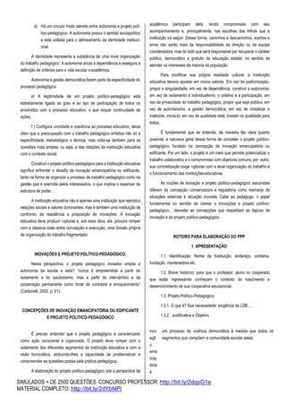 SIMULADOS + DE 2500 QUESTÕES CONCURSO PROFESSOR: http://bit.ly/2dqsG1e
MATERIAL COMPLETO: http://bit.ly/2dYbNPl
d) Há um vínculo muito estreito entre autonomia e projeto polí-
tico-pedagógico. A autonomia possui o sentido sociopolítico
e está voltada para o delineamento da identidade instituci-
onal.
A identidade representa a substância de uma nova organização
do trabalho pedagógico. A autonomia anula a dependência e assegura a
definição de critérios para a vida escolar eacadêmica.
Autonomia e gestão democrática fazem parte da especificidade do
processo pedagógico.
e) A legitimidade de um projeto político-pedagógico está
estreitamente ligada ao grau e ao tipo de participação de todos os
envolvidos com o processo educativo, o que requer continuidade de
ações.
f ) Configura unicidade e coerência ao processo educativo, deixa
claro que a preocupação com o trabalho pedagógico enfatiza não só a
especificidade metodológica e técnica, mas volta-se também para as
questões mais amplas, ou seja, a das relações da instituição educativa
com o contexto social.
Construir o projeto político-pedagógico para a instituição educativa
significa enfrentar o desafio da inovação emancipatória ou edificante,
tanto na forma de organizar o processo de trabalho pedagógico como na
gestão que é exercida pelos interessados, o que implica o repensar da
estrutura de poder.
A instituição educativa não é apenas uma instituição que reproduz
relações sociais e valores dominantes, mas é também uma instituição de
confronto, de resistência e proposição de inovações. A inovação
educativa deve produzir rupturas e, sob essa ótica, ela procura romper
com a clássica cisão entre concepção e execução, uma divisão própria
da organização do trabalhofragmentado.
INOVAÇÕES E PROJETO POLÍTICO-PEDAGÓGICO.
Nesta perspectiva, o projeto pedagógico inovador amplia a
autonomia da escola e esta? “nunca é empreendida a partir do
isolamento e do saudosismo, mas a partir do intercâmbio e da
cooperação permanente como fonte de contraste e enriquecimento”
(Carbonell, 2002, p. 21).
CONCEPÇÕES DE INOVAÇÃO EMANCIPATÓRIA OU EDIFICANTE
E PROJETO POLÍTICO-PEDAGÓGICO
acadêmica participam dela, tendo compromisso com seu
acompanhamento e, principalmente, nas escolhas das trilhas que a
instituição irá seguir. Dessa forma, caminhos e descaminhos, acertos e
erros não serão mais da responsabilidade da direção ou da equipe
coordenadora, mas do todo que será responsável por recuperar o caráter
público, democrático e gratuito da educação estatal, no sentido de
atender os interesses da maioria da população.
Para modificar sua própria realidade cultural, a instituição
educativa deverá apostar em novos valores. Em vez da padronização,
propor a singularidade; em vez de dependência, construir a autonomia;
em vez de isolamento e individualismo, o coletivo e a participação; em
vez da privacidade do trabalho pedagógico, propor que seja público; em
vez de autoritarismo, a gestão democrática; em vez de cristalizar o
instituído, inová-lo; em vez de qualidade total, investir na qualidade para
todos.
É fundamental que se entenda, de maneira tão clara quanto
possível, a natureza geral dessa forma de conceber o projeto político-
pedagógico, fundado na concepção de inovação emancipatória ou
edificante. Por um lado, o projeto é um meio que permite potencializar o
trabalho colaborativo e o compromisso com objetivos comuns; por outro,
sua concretização exige rupturas com a atual organização do trabalho e
o funcionamento das instituiçõeseducativas.
As noções de inovação e projeto político-pedagógico assumidas
diferem da concepção conservadora e regulatória como rearranjo de
situações externas à situação inovada. Cabe ao pedagogo, o papel
fundamental no sentido de clarear e Inovações e projeto político-
pedagógico... desvelar as concepções que respaldam as lógicas de
inovação e do projeto político-pedagógico.
ROTEIRO PARA ELABORAÇÃO DO PPP
1. APRESENTAÇÃO
1.1. Identificação: Nome da Instituição, endereço, contatos,
fundação, mantenedora etc.
1.2. Breve histórico: para que o professor, aluno ou cooperado
que estão ingressando conheçam o contexto do nascimento e
desenvolvimento de sua cooperativa educacional.
1.3. Projeto Político-Pedagógico:
1.3.1. O que é? Sua necessidade: exigência da LDB...
1.3.2. Justificativa e Objetivo
É preciso entender que o projeto pedagógico é caracterizado
como ação consciente e organizada. O projeto deve romper com o
isolamento dos diferentes segmentos da instituição educativa e com a
visão burocrática, atribuindo-lhes a capacidade de problematizar e
compreender as questões postas pela prática pedagógica.
A elaboração do projeto político-pedagógico sob a perspectiva da
inov
açã
o
ema
ncip
tória
é
um processo de vivência democrática à medida que todos os
segmentos que compõem a comunidade escolar eelas.
 